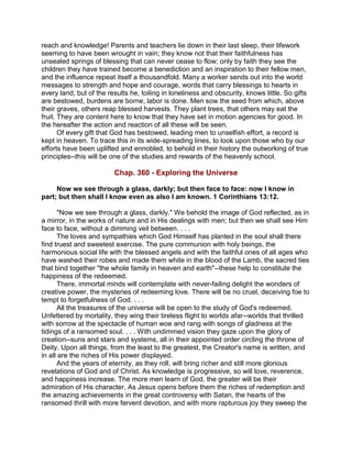 reach and knowledge! Parents and teachers lie down in their last sleep, their lifework
seeming to have been wrought in vain; they know not that their faithfulness has
unsealed springs of blessing that can never cease to flow; only by faith they see the
children they have trained become a benediction and an inspiration to their fellow men,
and the influence repeat itself a thousandfold. Many a worker sends out into the world
messages to strength and hope and courage, words that carry blessings to hearts in
every land; but of the results he, toiling in loneliness and obscurity, knows little. So gifts
are bestowed, burdens are borne, labor is done. Men sow the seed from which, above
their graves, others reap blessed harvests. They plant trees, that others may eat the
fruit. They are content here to know that they have set in motion agencies for good. In
the hereafter the action and reaction of all these will be seen.
Of every gift that God has bestowed, leading men to unselfish effort, a record is
kept in heaven. To trace this in its wide-spreading lines, to look upon those who by our
efforts have been uplifted and ennobled, to behold in their history the outworking of true
principles--this will be one of the studies and rewards of the heavenly school.
Chap. 360 - Exploring the Universe
Now we see through a glass, darkly; but then face to face: now I know in
part; but then shall I know even as also I am known. 1 Corinthians 13:12.
"Now we see through a glass, darkly." We behold the image of God reflected, as in
a mirror, in the works of nature and in His dealings with men; but then we shall see Him
face to face, without a dimming veil between. . . .
The loves and sympathies which God Himself has planted in the soul shall there
find truest and sweetest exercise. The pure communion with holy beings, the
harmonious social life with the blessed angels and with the faithful ones of all ages who
have washed their robes and made them white in the blood of the Lamb, the sacred ties
that bind together "the whole family in heaven and earth"--these help to constitute the
happiness of the redeemed.
There, immortal minds will contemplate with never-failing delight the wonders of
creative power, the mysteries of redeeming love. There will be no cruel, deceiving foe to
tempt to forgetfulness of God. . . .
All the treasures of the universe will be open to the study of God's redeemed.
Unfettered by mortality, they wing their tireless flight to worlds afar--worlds that thrilled
with sorrow at the spectacle of human woe and rang with songs of gladness at the
tidings of a ransomed soul. . . . With undimmed vision they gaze upon the glory of
creation--suns and stars and systems, all in their appointed order circling the throne of
Deity. Upon all things, from the least to the greatest, the Creator's name is written, and
in all are the riches of His power displayed.
And the years of eternity, as they roll, will bring richer and still more glorious
revelations of God and of Christ. As knowledge is progressive, so will love, reverence,
and happiness increase. The more men learn of God, the greater will be their
admiration of His character. As Jesus opens before them the riches of redemption and
the amazing achievements in the great controversy with Satan, the hearts of the
ransomed thrill with more fervent devotion, and with more rapturous joy they sweep the
 