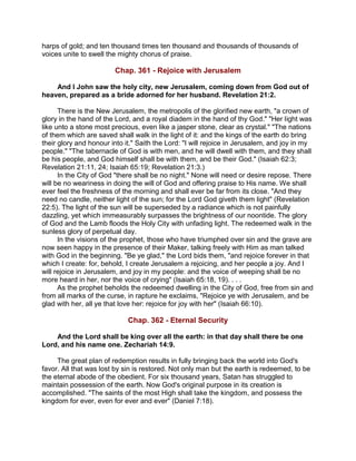 harps of gold; and ten thousand times ten thousand and thousands of thousands of
voices unite to swell the mighty chorus of praise.
Chap. 361 - Rejoice with Jerusalem
And I John saw the holy city, new Jerusalem, coming down from God out of
heaven, prepared as a bride adorned for her husband. Revelation 21:2.
There is the New Jerusalem, the metropolis of the glorified new earth, "a crown of
glory in the hand of the Lord, and a royal diadem in the hand of thy God." "Her light was
like unto a stone most precious, even like a jasper stone, clear as crystal." "The nations
of them which are saved shall walk in the light of it: and the kings of the earth do bring
their glory and honour into it." Saith the Lord: "I will rejoice in Jerusalem, and joy in my
people." "The tabernacle of God is with men, and he will dwell with them, and they shall
be his people, and God himself shall be with them, and be their God." (Isaiah 62:3;
Revelation 21:11, 24; Isaiah 65:19; Revelation 21:3.)
In the City of God "there shall be no night." None will need or desire repose. There
will be no weariness in doing the will of God and offering praise to His name. We shall
ever feel the freshness of the morning and shall ever be far from its close. "And they
need no candle, neither light of the sun; for the Lord God giveth them light" (Revelation
22:5). The light of the sun will be superseded by a radiance which is not painfully
dazzling, yet which immeasurably surpasses the brightness of our noontide. The glory
of God and the Lamb floods the Holy City with unfading light. The redeemed walk in the
sunless glory of perpetual day.
In the visions of the prophet, those who have triumphed over sin and the grave are
now seen happy in the presence of their Maker, talking freely with Him as man talked
with God in the beginning. "Be ye glad," the Lord bids them, "and rejoice forever in that
which I create: for, behold, I create Jerusalem a rejoicing, and her people a joy. And I
will rejoice in Jerusalem, and joy in my people: and the voice of weeping shall be no
more heard in her, nor the voice of crying" (Isaiah 65:18, 19). . . .
As the prophet beholds the redeemed dwelling in the City of God, free from sin and
from all marks of the curse, in rapture he exclaims, "Rejoice ye with Jerusalem, and be
glad with her, all ye that love her: rejoice for joy with her" (Isaiah 66:10).
Chap. 362 - Eternal Security
And the Lord shall be king over all the earth: in that day shall there be one
Lord, and his name one. Zechariah 14:9.
The great plan of redemption results in fully bringing back the world into God's
favor. All that was lost by sin is restored. Not only man but the earth is redeemed, to be
the eternal abode of the obedient. For six thousand years, Satan has struggled to
maintain possession of the earth. Now God's original purpose in its creation is
accomplished. "The saints of the most High shall take the kingdom, and possess the
kingdom for ever, even for ever and ever" (Daniel 7:18).
 