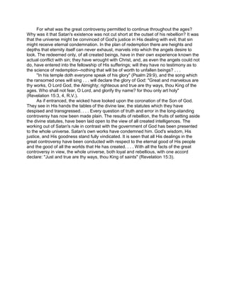 For what was the great controversy permitted to continue throughout the ages?
Why was it that Satan's existence was not cut short at the outset of his rebellion? It was
that the universe might be convinced of God's justice in His dealing with evil; that sin
might receive eternal condemnation. In the plan of redemption there are heights and
depths that eternity itself can never exhaust, marvels into which the angels desire to
look. The redeemed only, of all created beings, have in their own experience known the
actual conflict with sin; they have wrought with Christ, and, as even the angels could not
do, have entered into the fellowship of His sufferings; will they have no testimony as to
the science of redemption--nothing that will be of worth to unfallen beings? . . .
"In his temple doth everyone speak of his glory" (Psalm 29:9), and the song which
the ransomed ones will sing . . . will declare the glory of God: "Great and marvelous are
thy works, O Lord God, the Almighty; righteous and true are thy ways, thou King of the
ages. Who shall not fear, O Lord, and glorify thy name? for thou only art holy"
(Revelation 15:3, 4, R.V.).
As if entranced, the wicked have looked upon the coronation of the Son of God.
They see in His hands the tables of the divine law, the statutes which they have
despised and transgressed. . . . Every question of truth and error in the long-standing
controversy has now been made plain. The results of rebellion, the fruits of setting aside
the divine statutes, have been laid open to the view of all created intelligences. The
working out of Satan's rule in contrast with the government of God has been presented
to the whole universe. Satan's own works have condemned him. God's wisdom, His
justice, and His goodness stand fully vindicated. It is seen that all His dealings in the
great controversy have been conducted with respect to the eternal good of His people
and the good of all the worlds that He has created. . . . With all the facts of the great
controversy in view, the whole universe, both loyal and rebellious, with one accord
declare: "Just and true are thy ways, thou King of saints" (Revelation 15:3).
 