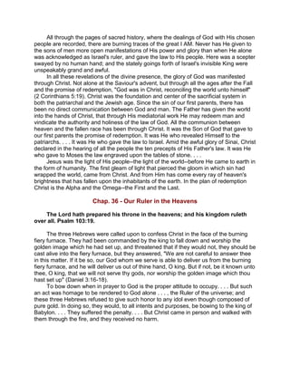 All through the pages of sacred history, where the dealings of God with His chosen
people are recorded, there are burning traces of the great I AM. Never has He given to
the sons of men more open manifestations of His power and glory than when He alone
was acknowledged as Israel's ruler, and gave the law to His people. Here was a scepter
swayed by no human hand; and the stately goings forth of Israel's invisible King were
unspeakably grand and awful.
In all these revelations of the divine presence, the glory of God was manifested
through Christ. Not alone at the Saviour's advent, but through all the ages after the Fall
and the promise of redemption, "God was in Christ, reconciling the world unto himself"
(2 Corinthians 5:19). Christ was the foundation and center of the sacrificial system in
both the patriarchal and the Jewish age. Since the sin of our first parents, there has
been no direct communication between God and man. The Father has given the world
into the hands of Christ, that through His mediatorial work He may redeem man and
vindicate the authority and holiness of the law of God. All the communion between
heaven and the fallen race has been through Christ. It was the Son of God that gave to
our first parents the promise of redemption. It was He who revealed Himself to the
patriarchs. . . . It was He who gave the law to Israel. Amid the awful glory of Sinai, Christ
declared in the hearing of all the people the ten precepts of His Father's law. It was He
who gave to Moses the law engraved upon the tables of stone. . . .
Jesus was the light of His people--the light of the world--before He came to earth in
the form of humanity. The first gleam of light that pierced the gloom in which sin had
wrapped the world, came from Christ. And from Him has come every ray of heaven's
brightness that has fallen upon the inhabitants of the earth. In the plan of redemption
Christ is the Alpha and the Omega--the First and the Last.
Chap. 36 - Our Ruler in the Heavens
The Lord hath prepared his throne in the heavens; and his kingdom ruleth
over all. Psalm 103:19.
The three Hebrews were called upon to confess Christ in the face of the burning
fiery furnace. They had been commanded by the king to fall down and worship the
golden image which he had set up, and threatened that if they would not, they should be
cast alive into the fiery furnace, but they answered, "We are not careful to answer thee
in this matter. If it be so, our God whom we serve is able to deliver us from the burning
fiery furnace, and he will deliver us out of thine hand, O king. But if not, be it known unto
thee, O king, that we will not serve thy gods, nor worship the golden image which thou
hast set up" (Daniel 3:16-18).
To bow down when in prayer to God is the proper attitude to occupy. . . . But such
an act was homage to be rendered to God alone . . . , the Ruler of the universe; and
these three Hebrews refused to give such honor to any idol even though composed of
pure gold. In doing so, they would, to all intents and purposes, be bowing to the king of
Babylon. . . . They suffered the penalty. . . . But Christ came in person and walked with
them through the fire, and they received no harm.
 