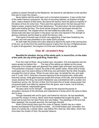 publicly to present Himself as the Redeemer. He desired to call attention to the sacrifice
that was to crown His mission. . . .
Never before had the world seen such a triumphal procession. It was not like that
of the earth's famous conquerors. No train of mourning captives, as trophies of kingly
valor, made a feature of that scene. But about the Saviour were the glorious trophies of
His labors of love for sinful man. There were the captives whom He had rescued from
Satan's power, praising God for their deliverance. The blind whom He had restored to
sight were leading the way. The dumb whose tongues He had loosed shouted the
loudest hosannas. The cripples whom He had healed bounded with joy. . . . Lazarus,
whose body had seen corruption in the grave, but who now rejoiced in the strength of
glorious manhood, led the beast on which the Saviour rode. . . .
That scene of triumph was of God's own appointing. It had been foretold by the
prophet, and man was powerless to turn aside God's purpose.
As well might the priests and rulers attempt to deprive the earth of the shining face
of the sun, as to shut from the world the beams of glory from the Sun of Righteousness.
In spite of all opposition, the kingdom of Christ was confessed by the people.
Chap. 40 - Jerusalem's King
Beautiful for situation, the joy of the whole earth, is mount Zion, on the sides
of the north, the city of the great King. Psalm 48:2.
From the crest of Olivet, Jesus looked upon Jerusalem. Fair and peaceful was the
scene spread out before Him. . . . The rays of the setting sun lighted up the snowy
whiteness of its marble walls and gleamed from golden gate and tower and pinnacle.
"The perfection of beauty" it stood, the pride of the Jewish nation. What child of Israel
could gaze upon the scene without a thrill of joy and admiration! But far other thoughts
occupied the mind of Jesus. "When he was come near, he beheld the city, and wept
over it" (Luke 19:41). Amid the universal rejoicing of the triumphal entry, while palm
branches waved, while glad hosannas awoke the echoes of the hills, and thousands of
voices declared Him King, the world's Redeemer was overwhelmed with a sudden and
mysterious sorrow. He, the Son of God, the Promised One of Israel, whose power had
conquered death and called its captives from the grave, was in tears, not of ordinary
grief, but of intense, irrepressible agony.
His tears were not for Himself.... He wept for the doomed thousands of
Jerusalem--because of the blindness and impenitence of those whom He came to bless
and to save. . . .
Though rewarded with evil for good, and hatred for His love, He had steadfastly
pursued His mission of mercy. Never were those repelled that sought His grace. . . . But
Israel had turned from her best Friend and only Helper. The pleadings of His love had
been despised, His counsels spurned, His warnings ridiculed. . . .
When Christ should hang upon the cross of Calvary, Israel's day as a nation
favored and blessed of God would be ended.... As Christ looked upon Jerusalem, the
doom of a whole city, a whole nation, was before Him--that city, that nation, which had
once been the chosen of God, His peculiar treasure.
 