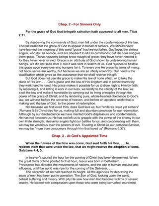 Chap. 2 - For Sinners Only
For the grace of God that bringeth salvation hath appeared to all men. Titus
2:11.
By disobeying the commands of God, man fell under the condemnation of His law.
This fall called for the grace of God to appear in behalf of sinners. We should never
have learned the meaning of this word "grace" had we not fallen. God loves the sinless
angels, who do His service, and are obedient to all His commands; but He does not give
them grace. These heavenly beings know naught of grace; they have never needed it;
for they have never sinned. Grace is an attribute of God shown to undeserving human
beings. We did not seek after it, but it was sent in search of us. God rejoices to bestow
this grace upon every one who hungers for it. To every one He presents terms of mercy,
not because we are worthy, but because we are so utterly unworthy. Our need is the
qualification which gives us the assurance that we shall receive this gift.
But God does not use His grace to make His law of none effect, or to take the
place of His law. . . . God's grace and the law of His kingdom are in perfect harmony;
they walk hand in hand. His grace makes it possible for us to draw nigh to Him by faith.
By receiving it, and letting it work in our lives, we testify to the validity of the law; we
exalt the law and make it honorable by carrying out its living principles through the
power of the grace of Christ; and by rendering pure, whole-hearted obedience to God's
law, we witness before the universe of heaven, and before an apostate world that is
making void the law of God, to the power of redemption.
Not because we first loved Him, does God love us; but "while we were yet sinners"
(Romans 5:8) Christ died for us, making full and abundant provision for our redemption.
Although by our disobedience we have merited God's displeasure and condemnation,
He has not forsaken us; He has not left us to grapple with the power of the enemy in our
own finite strength. Heavenly angels fight our battles for us; and co-operating with them,
we may be victorious over the powers of evil. Trusting in Christ as our personal Saviour,
we may be "more than conquerors through him that loved us" (Romans 8:37).
Chap. 3 - At God's Appointed Time
When the fulness of the time was come, God sent forth his Son, . . . to
redeem them that were under the law, that we might receive the adoption of sons.
Galatians 4:4, 5.
In heaven's council the hour for the coming of Christ had been determined. When
the great clock of time pointed to that hour, Jesus was born in Bethlehem. . . .
Providence had directed the movements of nations, and the tide of human impulse and
influence, until the world was ripe for the coming of the Deliverer. . . .
The deception of sin had reached its height. All the agencies for depraving the
souls of men had been put in operation. The Son of God, looking upon the world,
beheld suffering and misery. With pity He saw how men had become victims of satanic
cruelty. He looked with compassion upon those who were being corrupted, murdered,
 