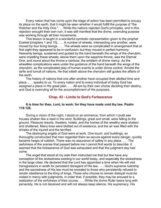 Every nation that has come upon the stage of action has been permitted to occupy
its place on the earth, that it might be seen whether it would fulfill the purpose of "the
Watcher and the Holy One.". . . While the nations rejected God's principles, and in this
rejection wrought their own ruin, it was still manifest that the divine, overruling purpose
was working through all their movements.
This lesson is taught in a wonderful symbolic representation given to the prophet
Ezekiel [chapters 1 and 10]. . . . A number of wheels, intersecting one another, were
moved by four living beings. . . . The wheels were so complicated in arrangement that at
first sight they appeared to be in confusion; but they moved in perfect harmony.
Heavenly beings, sustained and guided by the hand beneath the wings of the cherubim,
were impelling these wheels; above them upon the sapphire throne, was the Eternal
One; and round about the throne a rainbow, the emblem of divine mercy. As the
wheellike complications were under the guidance of the hand beneath the wings of the
cherubim, so the complicated play of human events is under divine control. Amidst the
strife and tumult of nations, He that sitteth above the cherubim still guides the affairs of
the earth.
The history of nations that one after another have occupied their allotted time and
place, . . . speaks to us. To every nation and to every individual of today God has
assigned a place in His great plan. . . . All are by their own choice deciding their destiny,
and God is overruling all for the accomplishment of His purposes.
Chap. 43 - Limits to God's Forbearance
It is time for thee, Lord, to work: for they have made void thy law. Psalm
119:126.
During a vision of the night, I stood on an eminence, from which I could see
houses shaken like a reed in the wind. Buildings, great and small, were falling to the
ground. Pleasure resorts, theaters, hotels, and the homes of the wealthy were shaken
and shattered. Many lives were blotted out of existence, and the air was filled with the
shrieks of the injured and the terrified.
The destroying angels of God were at work. One touch, and buildings, so
thoroughly constructed that men regarded them as secure against every danger, quickly
became heaps of rubbish. There was no assurance of safety in any place. . . . The
awfulness of the scenes that passed before me I cannot find words to describe. It
seemed that the forbearance of God was exhausted and that the judgment day had
come.
The angel that stood at my side then instructed me that but few have any
conception of the wickedness existing in our world today, and especially the wickedness
in the large cities. He declared that the Lord has appointed a time when He will visit
transgressors in wrath for persistent disregard of His law. . . . God's supreme rulership
and the sacredness of His law must be revealed to those who persistently refused to
render obedience to the King of kings. Those who choose to remain disloyal must be
visited in mercy with judgments, in order that, if possible, they may be aroused to a
realization of the sinfulness of their course. . . . While the divine Ruler bears long with
perversity, He is not deceived and will not always keep silence. His supremacy, His
 