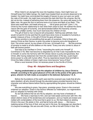 When Adam's sin plunged the race into hopeless misery, God might have cut
Himself loose from fallen beings. He might have treated them as sinners deserved to be
treated. He might have commanded the angels of heaven to pour out upon our world
the vials of His wrath. He might have removed this dark blot from His universe. But He
did not do this. Instead of banishing them from His presence, He came still nearer to the
fallen race. He gave His Son to become bone of our bone and flesh of our flesh. "The
Word was made flesh, and dwelt among us, . . . full of grace and truth" (John 1:14).
Christ by His human relationship to men drew them close to God. He clothed His divine
nature with the garb of humanity, and demonstrated before the heavenly universe,
before the unfallen worlds, how much God loves the children of men.
The gift of God to man is beyond all computation. Nothing was withheld. God
would not permit it to be said that He could have done more or revealed to humanity a
greater measure of love. In the gift of Christ He gave all heaven.
Divine sonship is not something that we gain of ourselves. Only to those who
receive Christ as their Saviour is given the power to become sons and daughters of
God. The sinner cannot, by any power of his own, rid himself of sin. . . . But the promise
of sonship is made to all who believe on His name." Every one who comes to Jesus in
faith will receive pardon.
God was to be manifest in Christ, "reconciling the world unto himself" (2
Corinthians 5:19). Man had become so degraded by sin that it was impossible for him,
in himself, to come into harmony with Him whose nature is purity and goodness. But
Christ, after having redeemed man from the condemnation of the law, could impart
divine power to unite with human effort. Thus by repentance toward God and faith in
Christ the fallen children of Adam might once more become "sons of God."
When a soul receives Christ, he receives power to live the life of Christ.
Chap. 46 - Adopted Sons and Daughters
Having predestinated us unto the adoption of children by Jesus Christ to
himself, according to the good pleasure of his will, to the praise of the glory of his
grace, wherein he hath made us accepted in the beloved. Ephesians 1:5, 6.
Before the foundations of the earth were laid the covenant was made that all who
were obedient, all who should through the abundant grace provided become holy in
character and without blame before God by appropriating that grace, should be children
of God.
We owe everything to grace, free grace, sovereign grace. Grace in the covenant
ordained our adoption. Grace in the Saviour effected our redemption, our regeneration,
and our adoption to heirship with Christ.
As we fully believe that we are His by adoption, we may have a foretaste of
heaven. . . . We have a nearness to Him, and can hold sweet communion with Him. We
obtain distinct views of His tenderness and compassion, and our hearts are broken and
melted with contemplation of the love that is given to us. We feel indeed an abiding
Christ in the soul. We abide in Him, and feel at home with Jesus. . . . We have a
realizing sense of the love of God, and we rest in His love. No language can describe it,
it is beyond knowledge. We are one with Christ, our life is hid with Christ in God. We
 