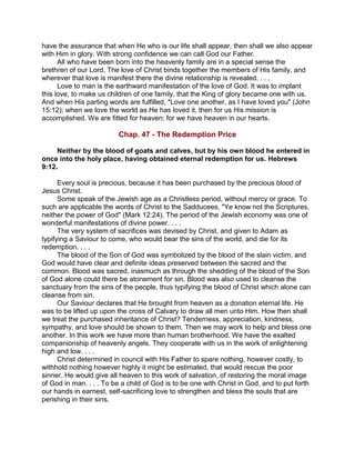 have the assurance that when He who is our life shall appear, then shall we also appear
with Him in glory. With strong confidence we can call God our Father.
All who have been born into the heavenly family are in a special sense the
brethren of our Lord. The love of Christ binds together the members of His family, and
wherever that love is manifest there the divine relationship is revealed. . . .
Love to man is the earthward manifestation of the love of God. It was to implant
this love, to make us children of one family, that the King of glory became one with us.
And when His parting words are fulfilled, "Love one another, as I have loved you" (John
15:12); when we love the world as He has loved it, then for us His mission is
accomplished. We are fitted for heaven; for we have heaven in our hearts.
Chap. 47 - The Redemption Price
Neither by the blood of goats and calves, but by his own blood he entered in
once into the holy place, having obtained eternal redemption for us. Hebrews
9:12.
Every soul is precious, because it has been purchased by the precious blood of
Jesus Christ.
Some speak of the Jewish age as a Christless period, without mercy or grace. To
such are applicable the words of Christ to the Sadducees, "Ye know not the Scriptures,
neither the power of God" (Mark 12:24). The period of the Jewish economy was one of
wonderful manifestations of divine power. . . .
The very system of sacrifices was devised by Christ, and given to Adam as
typifying a Saviour to come, who would bear the sins of the world, and die for its
redemption. . . .
The blood of the Son of God was symbolized by the blood of the slain victim, and
God would have clear and definite ideas preserved between the sacred and the
common. Blood was sacred, inasmuch as through the shedding of the blood of the Son
of God alone could there be atonement for sin. Blood was also used to cleanse the
sanctuary from the sins of the people, thus typifying the blood of Christ which alone can
cleanse from sin.
Our Saviour declares that He brought from heaven as a donation eternal life. He
was to be lifted up upon the cross of Calvary to draw all men unto Him. How then shall
we treat the purchased inheritance of Christ? Tenderness, appreciation, kindness,
sympathy, and love should be shown to them. Then we may work to help and bless one
another. In this work we have more than human brotherhood. We have the exalted
companionship of heavenly angels. They cooperate with us in the work of enlightening
high and low. . . .
Christ determined in council with His Father to spare nothing, however costly, to
withhold nothing however highly it might be estimated, that would rescue the poor
sinner. He would give all heaven to this work of salvation, of restoring the moral image
of God in man. . . . To be a child of God is to be one with Christ in God, and to put forth
our hands in earnest, self-sacrificing love to strengthen and bless the souls that are
perishing in their sins.
 