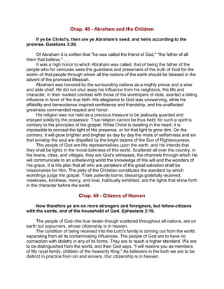 Chap. 48 - Abraham and His Children
If ye be Christ's, then are ye Abraham's seed, and heirs according to the
promise. Galatians 3:29.
Of Abraham it is written that "he was called the friend of God," "the father of all
them that believe." . . .
It was a high honor to which Abraham was called, that of being the father of the
people who for centuries were the guardians and preservers of the truth of God for the
world--of that people through whom all the nations of the earth should be blessed in the
advent of the promised Messiah.
Abraham was honored by the surrounding nations as a mighty prince and a wise
and able chief. He did not shut away his influence from his neighbors. His life and
character, in their marked contrast with those of the worshipers of idols, exerted a telling
influence in favor of the true faith. His allegiance to God was unswerving, while his
affability and benevolence inspired confidence and friendship, and his unaffected
greatness commanded respect and honor.
His religion was not held as a precious treasure to be jealously guarded and
enjoyed solely by the possessor. True religion cannot be thus held; for such a spirit is
contrary to the principles of the gospel. While Christ is dwelling in the heart, it is
impossible to conceal the light of His presence, or for that light to grow dim. On the
contrary, it will grow brighter and brighter as day by day the mists of selfishness and sin
that envelop the soul are dispelled by the bright beams of the Sun of Righteousness.
The people of God are His representatives upon the earth, and He intends that
they shall be lights in the moral darkness of this world. Scattered all over the country, in
the towns, cities, and villages, they are God's witnesses, the channels through which He
will communicate to an unbelieving world the knowledge of His will and the wonders of
His grace. It is His plan that all who are partakers of the great salvation shall be
missionaries for Him. The piety of the Christian constitutes the standard by which
worldlings judge the gospel. Trials patiently borne, blessings gratefully received,
meekness, kindness, mercy, and love, habitually exhibited, are the lights that shine forth
in the character before the world.
Chap. 49 - Citizens of Heaven
Now therefore ye are no more strangers and foreigners, but fellow-citizens
with the saints, and of the household of God. Ephesians 2:19.
The people of God--the true Israel--though scattered throughout all nations, are on
earth but sojourners, whose citizenship is in heaven.
The condition of being received into the Lord's family is coming out from the world,
separating from all its contaminating influences. The people of God are to have no
connection with idolatry in any of its forms. They are to reach a higher standard. We are
to be distinguished from the world, and then God says, "I will receive you as members
of My royal family, children of the heavenly King." As believers in the truth we are to be
distinct in practice from sin and sinners. Our citizenship is in heaven.
 