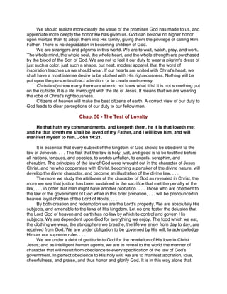 We should realize more clearly the value of the promises God has made to us, and
appreciate more deeply the honor He has given us. God can bestow no higher honor
upon mortals than to adopt them into His family, giving them the privilege of calling Him
Father. There is no degradation in becoming children of God.
We are strangers and pilgrims in this world. We are to wait, watch, pray, and work.
The whole mind, the whole soul, the whole heart, and the whole strength are purchased
by the blood of the Son of God. We are not to feel it our duty to wear a pilgrim's dress of
just such a color, just such a shape, but neat, modest apparel, that the word of
inspiration teaches us we should wear. If our hearts are united with Christ's heart, we
shall have a most intense desire to be clothed with His righteousness. Nothing will be
put upon the person to attract attention, or to create controversy.
Christianity--how many there are who do not know what it is! It is not something put
on the outside. It is a life inwrought with the life of Jesus. It means that we are wearing
the robe of Christ's righteousness.
Citizens of heaven will make the best citizens of earth. A correct view of our duty to
God leads to clear perceptions of our duty to our fellow men.
Chap. 50 - The Test of Loyalty
He that hath my commandments, and keepeth them, he it is that loveth me:
and he that loveth me shall be loved of my Father, and I will love him, and will
manifest myself to him. John 14:21.
It is essential that every subject of the kingdom of God should be obedient to the
law of Jehovah. . . . The fact that the law is holy, just, and good is to be testified before
all nations, tongues, and peoples, to worlds unfallen, to angels, seraphim, and
cherubim. The principles of the law of God were wrought out in the character of Jesus
Christ, and he who cooperates with Christ, becoming a partaker of the divine nature, will
develop the divine character, and become an illustration of the divine law. . . .
The more we study the attributes of the character of God as revealed in Christ, the
more we see that justice has been sustained in the sacrifice that met the penalty of the
law, . . . in order that man might have another probation. . . . Those who are obedient to
the law of the government of God while in this brief probation, . . . will be pronounced in
heaven loyal children of the Lord of Hosts. . . .
By both creation and redemption we are the Lord's property. We are absolutely His
subjects, and amenable to the laws of His kingdom. Let no one foster the delusion that
the Lord God of heaven and earth has no law by which to control and govern His
subjects. We are dependent upon God for everything we enjoy. The food which we eat,
the clothing we wear, the atmosphere we breathe, the life we enjoy from day to day, are
received from God. We are under obligation to be governed by His will, to acknowledge
Him as our supreme ruler. . . .
We are under a debt of gratitude to God for the revelation of His love in Christ
Jesus; and as intelligent human agents, we are to reveal to the world the manner of
character that will result from obedience to every specification of the law of God's
government. In perfect obedience to His holy will, we are to manifest adoration, love,
cheerfulness, and praise, and thus honor and glorify God. It is in this way alone that
 