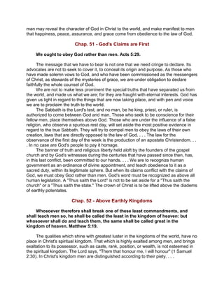 man may reveal the character of God in Christ to the world, and make manifest to men
that happiness, peace, assurance, and grace come from obedience to the law of God.
Chap. 51 - God's Claims are First
We ought to obey God rather than men. Acts 5:29.
The message that we have to bear is not one that we need cringe to declare. Its
advocates are not to seek to cover it, to conceal its origin and purpose. As those who
have made solemn vows to God, and who have been commissioned as the messengers
of Christ, as stewards of the mysteries of grace, we are under obligation to declare
faithfully the whole counsel of God.
We are not to make less prominent the special truths that have separated us from
the world, and made us what we are; for they are fraught with eternal interests. God has
given us light in regard to the things that are now taking place, and with pen and voice
we are to proclaim the truth to the world.
The Sabbath is the Lord's test, and no man, be he king, priest, or ruler, is
authorized to come between God and man. Those who seek to be conscience for their
fellow men, place themselves above God. Those who are under the influence of a false
religion, who observe a spurious rest day, will set aside the most positive evidence in
regard to the true Sabbath. They will try to compel men to obey the laws of their own
creation, laws that are directly opposed to the law of God. . . . The law for the
observance of the first day of the week is the production of an apostate Christendom. . .
. In no case are God's people to pay it homage.
The banner of truth and religious liberty held aloft by the founders of the gospel
church and by God's witnesses during the centuries that have passed since then, has,
in this last conflict, been committed to our hands. . . . We are to recognize human
government as an ordinance of divine appointment, and teach obedience to it as a
sacred duty, within its legitimate sphere. But when its claims conflict with the claims of
God, we must obey God rather than men. God's word must be recognized as above all
human legislation. A "Thus saith the Lord" is not to be set aside for a "Thus saith the
church" or a "Thus saith the state." The crown of Christ is to be lifted above the diadems
of earthly potentates.
Chap. 52 - Above Earthly Kingdoms
Whosoever therefore shall break one of these least commandments, and
shall teach men so, he shall be called the least in the kingdom of heaven: but
whosoever shall do and teach them, the same shall be called great in the
kingdom of heaven. Matthew 5:19.
The qualities which shine with greatest luster in the kingdoms of the world, have no
place in Christ's spiritual kingdom. That which is highly exalted among men, and brings
exaltation to its possessor, such as caste, rank, position, or wealth, is not esteemed in
the spiritual kingdom. The Lord says, "Them that honour me, I will honour" (1 Samuel
2:30). In Christ's kingdom men are distinguished according to their piety. . . .
 