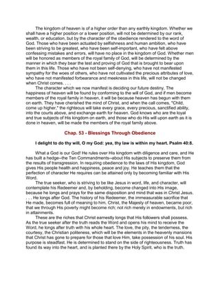 The kingdom of heaven is of a higher order than any earthly kingdom. Whether we
shall have a higher position or a lower position, will not be determined by our rank,
wealth, or education, but by the character of the obedience rendered to the word of
God. Those who have been actuated by selfishness and human ambition, who have
been striving to be greatest, who have been self-important, who have felt above
confessing mistakes and errors, will have no place in the kingdom of God. Whether men
will be honored as members of the royal family of God, will be determined by the
manner in which they bear the test and proving of God that is brought to bear upon
them in this life. Those who have not been self-denying, who have not manifested
sympathy for the woes of others, who have not cultivated the precious attributes of love,
who have not manifested forbearance and meekness in this life, will not be changed
when Christ comes. . . .
The character which we now manifest is deciding our future destiny. The
happiness of heaven will be found by conforming to the will of God, and if men become
members of the royal family in heaven, it will be because heaven has begun with them
on earth. They have cherished the mind of Christ, and when the call comes, "Child,
come up higher," the righteous will take every grace, every precious, sanctified ability,
into the courts above, and exchange earth for heaven. God knows who are the loyal
and true subjects of His kingdom on earth, and those who do His will upon earth as it is
done in heaven, will be made the members of the royal family above.
Chap. 53 - Blessings Through Obedience
I delight to do thy will, O my God: yea, thy law is within my heart. Psalm 40:8.
What a God is our God! He rules over His kingdom with diligence and care, and He
has built a hedge--the Ten Commandments--about His subjects to preserve them from
the results of transgression. In requiring obedience to the laws of His kingdom, God
gives His people health and happiness, peace and joy. He teaches them that the
perfection of character He requires can be attained only by becoming familiar with His
Word.
The true seeker, who is striving to be like Jesus in word, life, and character, will
contemplate his Redeemer and, by beholding, become changed into His image,
because he longs and prays for the same disposition and mind that was in Christ Jesus.
. . . He longs after God. The history of his Redeemer, the immeasurable sacrifice that
He made, becomes full of meaning to him. Christ, the Majesty of heaven, became poor,
that we through His poverty might become rich; not rich merely in endowments, but rich
in attainments.
These are the riches that Christ earnestly longs that His followers shall possess.
As the true seeker after the truth reads the Word and opens his mind to receive the
Word, he longs after truth with his whole heart. The love, the pity, the tenderness, the
courtesy, the Christian politeness, which will be the elements in the heavenly mansions
that Christ has gone to prepare for those that love Him, take possession of his soul. His
purpose is steadfast. He is determined to stand on the side of righteousness. Truth has
found its way into the heart, and is planted there by the Holy Spirit, who is the truth.
 
