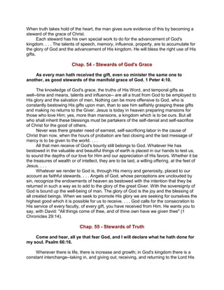 When truth takes hold of the heart, the man gives sure evidence of this by becoming a
steward of the grace of Christ.
Each steward has his own special work to do for the advancement of God's
kingdom. . . . The talents of speech, memory, influence, property, are to accumulate for
the glory of God and the advancement of His kingdom. He will bless the right use of His
gifts.
Chap. 54 - Stewards of God's Grace
As every man hath received the gift, even so minister the same one to
another, as good stewards of the manifold grace of God. 1 Peter 4:10.
The knowledge of God's grace, the truths of His Word, and temporal gifts as
well--time and means, talents and influence-- are all a trust from God to be employed to
His glory and the salvation of men. Nothing can be more offensive to God, who is
constantly bestowing His gifts upon man, than to see him selfishly grasping these gifts
and making no returns to the Giver. Jesus is today in heaven preparing mansions for
those who love Him; yes, more than mansions, a kingdom which is to be ours. But all
who shall inherit these blessings must be partakers of the self-denial and self-sacrifice
of Christ for the good of others.
Never was there greater need of earnest, self-sacrificing labor in the cause of
Christ than now, when the hours of probation are fast closing and the last message of
mercy is to be given to the world. . . .
All that men receive of God's bounty still belongs to God. Whatever He has
bestowed in the valuable and beautiful things of earth is placed in our hands to test us,
to sound the depths of our love for Him and our appreciation of His favors. Whether it be
the treasures of wealth or of intellect, they are to be laid, a willing offering, at the feet of
Jesus. . . .
Whatever we render to God is, through His mercy and generosity, placed to our
account as faithful stewards. . . . Angels of God, whose perceptions are unclouded by
sin, recognize the endowments of heaven as bestowed with the intention that they be
returned in such a way as to add to the glory of the great Giver. With the sovereignty of
God is bound up the well-being of man. The glory of God is the joy and the blessing of
all created beings. When we seek to promote His glory we are seeking for ourselves the
highest good which it is possible for us to receive. . . . God calls for the consecration to
His service of every faculty, of every gift, you have received from Him. He wants you to
say, with David: "All things come of thee, and of thine own have we given thee" (1
Chronicles 29:14).
Chap. 55 - Stewards of Truth
Come and hear, all ye that fear God, and I will declare what he hath done for
my soul. Psalm 66:16.
Wherever there is life, there is increase and growth; in God's kingdom there is a
constant interchange--taking in, and giving out; receiving, and returning to the Lord His
 