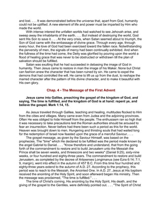 and lost. . . . It was demonstrated before the universe that, apart from God, humanity
could not be uplifted. A new element of life and power must be imparted by Him who
made the world.
With intense interest the unfallen worlds had watched to see Jehovah arise, and
sweep away the inhabitants of the earth. . . . But instead of destroying the world, God
sent His Son to save it. . . . At the very crisis, when Satan seemed about to triumph, the
Son of God came with the embassage of divine grace. Through every age, through
every hour, the love of God had been exercised toward the fallen race. Notwithstanding
the perversity of men, the signals of mercy had been continually exhibited. And when
the fullness of the time had come, the Deity was glorified by pouring upon the world a
flood of healing grace that was never to be obstructed or withdrawn till the plan of
salvation should be fulfilled.
Satan was exulting that he had succeeded in debasing the image of God in
humanity. Then Jesus came to restore in man the image of his Maker. None but Christ
can fashion anew the character that has been ruined by sin. He came to expel the
demons that had controlled the will. He came to lift us up from the dust, to reshape the
marred character after the pattern of His divine character, and to make it beautiful with
His own glory.
Chap. 4 - The Message of the First Advent
Jesus came into Galilee, preaching the gospel of the kingdom of God, and
saying, The time is fulfilled, and the kingdom of God is at hand: repent ye, and
believe the gospel. Mark 1:14, 15.
As Jesus traveled through Galilee, teaching and healing, multitudes flocked to Him
from the cities and villages. Many came even from Judea and the adjoining provinces.
Often He was obliged to hide Himself from the people. The enthusiasm ran so high that
it was necessary to take precautions lest the Roman authorities should be aroused to
fear an insurrection. Never before had there been such a period as this for the world.
Heaven was brought down to men. Hungering and thirsting souls that had waited long
for the redemption of Israel now feasted upon the grace of a merciful Saviour. . . .
The gospel message, as given by the Saviour Himself, was based on the
prophecies. The "time" which He declared to be fulfilled was the period made known by
the angel Gabriel to Daniel. . . . "Know therefore and understand, that from the going
forth of the commandment to restore and to build Jerusalem unto the Messiah the
Prince shall be seven weeks, and threescore and two weeks" (Daniel 9:25), sixty-nine
weeks, or four hundred and eighty-three years. The commandment to restore and build
Jerusalem, as completed by the decree of Artaxerxes Longimanus (see Ezra 6:14; 7:1,
9, margin), went into effect in the autumn of 457 B.C. From this time four hundred and
eighty-three years extend to the autumn of A.D. 27. According to the prophecy, this
period was to reach to the Messiah, the Anointed One. In A.D. 27, Jesus at His baptism
received the anointing of the Holy Spirit, and soon afterward began His ministry. Then
the message was proclaimed, "The time is fulfilled." . . .
The time of Christ's coming, His anointing by the Holy Spirit, His death, and the
giving of the gospel to the Gentiles, were definitely pointed out. . . . "The Spirit of Christ
 