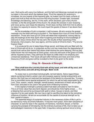 own. God works with every true believer, and the light and blessings received are given
out again in the work which the believer does. Thus the capacity for receiving is
increased. As one imparts of the heavenly gifts, he makes room for fresh currents of
grace and truth to flow into the soul from the living fountain. Greater light, increased
knowledge and blessing, are his. In this work, which devolves upon every church
member, is the life and growth of the church. He whose life consists in ever receiving
and never giving, soon loses the blessing. If truth does not flow forth from him to others,
he loses his capacity to receive. We must impart the goods of heaven if we desire fresh
blessings.
As the knowledge of truth is imparted, it will increase. All who receive the gospel
message into the heart will long to proclaim it. The heaven-born love of Christ must find
expression. Those who have put on Christ will relate their experience, tracing step by
step the leadings of the Holy Spirit--their hungering and thirsting for the knowledge of
God and of Jesus Christ whom He has sent, the results of their searching of the
Scriptures, their prayers, their soul agony, and the words of Christ to them, "Thy sins be
forgiven thee."
It is unnatural for any to keep these things secret, and those who are filled with the
love of Christ will not do so. In proportion as the Lord has made them the depositaries of
sacred truth will be their desire that others shall receive the same blessing. And as they
make known the rich treasures of God's grace, more and still more of the grace of Christ
will be imparted to them. They will have the heart of a little child in its simplicity and
unreserved obedience. Their souls will pant after holiness and more and more of the
treasures of truth and grace will be revealed to them to be given to the world.
Chap. 56 - Stewards of Strength
Thou shalt love the Lord thy God with all thy heart, and with all thy soul, and
with all thy mind, and with all thy strength. Mark 12:30.
To every man is committed individual gifts, termed talents. Some regard these
talents as being limited to certain men who possess superior mental endowments and
genius. But God has not restricted the bestowal of His talents to a favored few. To every
one is committed some special endowment, for which he will be held responsible by the
Lord. Time, reason, means, strength, mental powers, tenderness of heart--all are gifts
from God, entrusted to be used in the great work of blessing humanity.
In the capital of strength a precious talent has been entrusted to men for labor.
This is of more value than any bank deposit, and should be more highly prized. . . . It is
a blessing that cannot be purchased with gold or silver, houses or lands; and God
requires it to be used wisely. No man has a right to sacrifice this talent to the corroding
influence of inaction. All are as accountable for the capital of physical strength as for
their capital of means. . . .
The essential lesson of contented industry in the necessary duties of life is yet to
be learned by many of Christ's followers. It requires more grace, more stern discipline of
character, to work for God in the capacity of mechanic, merchant, lawyer, or farmer,
carrying the precepts of Christianity into the ordinary business of life, than to labor as an
acknowledged missionary in the open field. It requires a strong spiritual nerve to bring
 