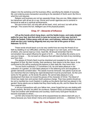 religion into the workshop and the business office, sanctifying the details of everyday
life, and ordering every transaction according to the standard of God's word. But this is
what the Lord requires.
Religion and business are not two separate things; they are one. Bible religion is to
be interwoven with all we do or say. Divine and human agencies are to combine in
temporal as well as in spiritual achievements.
We are to love God, not only with all the heart, mind, and soul, but with all the
strength. This covers the full, intelligent use of the physical powers.
Chap. 57 - Stewards of Influence
Lift up the hands which hang down, and the feeble knees; and make straight
paths for your feet, lest that which is lame be turned out of the way; but let it
rather be healed. Follow peace with all men, and holiness, without which no man
shall see the Lord: looking diligently lest any man fail of the grace of God.
Hebrews 12:12-15.
These words should teach us to be very careful how we snap the thread of our
faith by dwelling on our difficulties until they are large in our own eyes, and in the eyes
of others, who cannot read our inner, heart life. All should remember that the
conversation has a great influence for good or for ill. . . . Do not allow the enemy so to
use your tongue. . . . Do not exert an influence that will break the hold of any trembling
soul from God. . . .
The graces of Christ's Spirit must be cherished and revealed by the sons and
daughters of God. By their humility, their penitence, their desire to be like Jesus, to be
conformed to His will by practicing His lessons in their daily life, they honor Him. . . .
"Ye are God's husbandry" (1 Corinthians 3:9). As one takes pleasure in the
cultivation of a garden, so God takes pleasure in His believing sons and daughters. A
garden demands constant labor. The weeds must be removed; new plants must be set
out; branches that are making too rapid development must be pruned back. So the Lord
works for His garden, so He tends His plants. He cannot take pleasure in any
development that does not reveal the graces of the character of Christ. The blood of
Christ has made men and women God's precious charge. Then how careful should we
be not to manifest too much freedom in pulling up the plants that God has placed in His
garden! Some plants are so feeble that they have hardly any life, and for these the Lord
has a special care.
In all your transactions with your fellow men, never forget that you are dealing with
God's property. Be kind; be pitiful; be courteous. Respect God's purchased possession.
Treat one another with tenderness and courtesy. Exert every God-given faculty to
become examples to others. . . .
Let Him who knows the heart and all its waywardness be able to deal with you in
mercy because you have shown mercy and compassion and love. . . . (Hebrews 12:13).
Chap. 58 - Your Royal Birth
 