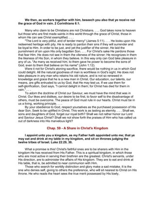 We then, as workers together with him, beseech you also that ye receive not
the grace of God in vain. 2 Corinthians 6:1.
Many who claim to be Christians are not Christians. . . . God takes none to heaven
but those who are first made saints in this world through the grace of Christ, those in
whom He can see Christ exemplified. . . .
"The Lord is very pitiful, and of tender mercy" (James 5:11). . . . He looks upon His
redeemed heritage with pity. He is ready to pardon their sins if they will surrender and
be loyal to Him. In order to be just, and yet the justifier of the sinner, He laid the
punishment of sin upon His only begotten Son. . . . For Christ's sake He pardons those
that fear Him. He does not see in them the vileness of the sinner; He recognizes in them
the likeness of His Son, in whom they believe. In this way only can God take pleasure in
any of us. "As many as received him, to them gave he power to become the sons of
God, even to them that believe on his name" (John 1:12).
Were it not for Christ's atoning sacrifice, there would be nothing in us in which God
could delight. All the natural goodness of man is worthless in God's sight. He does not
take pleasure in any man who retains his old nature, and is not so renewed in
knowledge and grace that he is a new man in Christ. Our education, our talents, our
means, are gifts entrusted to us by God, that He may test us. If we use them for
self-glorification, God says, "I cannot delight in them; for Christ has died for them in
vain." . . .
To adorn the doctrine of Christ our Saviour, we must have the mind that was in
Christ. Our likes and dislikes, our desire to be first, to favor self to the disadvantage of
others, must be overcome. The peace of God must rule in our hearts. Christ must be in
us a living, working principle. . . .
By your obedience to God, respect yourselves as the purchased possession of His
dear Son. Seek to be uplifted in Christ. This work is as lasting as eternity. . . . Shall we,
sons and daughters of God, forget our royal birth? Shall we not rather honor our Lord
and Saviour Jesus Christ? Shall we not show forth the praises of Him who has called us
out of darkness into His marvelous light?
Chap. 59 - A Share in Christ's Kingdom
I appoint unto you a kingdom, as my Father hath appointed unto me; that ye
may eat and drink at my table in my kingdom, and sit on thrones judging the
twelve tribes of Israel. Luke 22:29, 30.
What a promise is this! Christ's faithful ones are to be sharers with Him in the
kingdom He has received from His Father. This is a spiritual kingdom, in which those
who are most active in serving their brethren are the greatest. Christ's servants, under
His direction, are to administer the affairs of His kingdom. They are to eat and drink at
His table, that is, be admitted to near communion with Him.
Those who search for worldly distinction and glory make a sad mistake. It is the
one who denies self, giving to others the preference, who will sit nearest to Christ on His
throne. He who reads the heart sees the true merit possessed by His lowly,
 