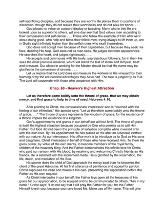 self-sacrificing disciples, and because they are worthy He places them in positions of
distinction, though they do not realize their worthiness and do not seek for honor. . . .
God places no value on outward display or boasting. Many who in this life are
looked upon as superior to others, will one day see that God values men according to
their compassion and self-denial. . . . Those who follow the example of Him who went
about doing good, who help and bless their fellow men, trying always to lift them up, are
in God's sight infinitely higher than the selfish ones who exalt themselves.
God does not accept men because of their capabilities, but because they seek His
face, desiring His help. God sees not as man sees. He judges not from appearances.
He searches the heart, and judges righteously. . . .
He accepts and communes with His lowly, unpretentious followers; for in them He
sees the most precious material, which will stand the test of storm and tempest, heat
and pressure. Our object in working for the Master should be that His name may be
glorified in the conversion of sinners. . . .
Let us rejoice that the Lord does not measure the workers in His vineyard by their
learning or by the educational advantages they have had. The tree is judged by its fruit.
The Lord will cooperate with those who cooperate with Him.
Chap. 60 - Heaven's Highest Attraction
Let us therefore come boldly unto the throne of grace, that we may obtain
mercy, and find grace to help in time of need. Hebrews 4:16.
After pointing to Christ, the compassionate intercessor who is "touched with the
feeling of our infirmities," the apostle says: "Let us therefore come boldly unto the throne
of grace. . . ." The throne of grace represents the kingdom of grace; for the existence of
a throne implies the existence of a kingdom.
God's appointments and grants in our behalf are without limit. The throne of grace
is itself the highest attraction because occupied by One who permits us to call Him
Father. But God did not deem the principle of salvation complete while invested only
with His own love. By His appointment He has placed at His altar an Advocate clothed
with our nature. As our Intercessor, His office work is to introduce us to God as His sons
and daughters. Christ intercedes in behalf of those who have received Him. To them He
gives power, by virtue of His own merits, to become members of the royal family,
children of the heavenly King. And the Father demonstrates His infinite love for Christ,
who paid our ransom with His blood, by receiving and welcoming Christ's friends as His
friends. He is satisfied with the atonement made. He is glorified by the incarnation, the
life, death, and mediation of His Son.
No sooner does the child of God approach the mercy seat than he becomes the
client of the great Advocate. At his first utterance of penitence and appeal for pardon
Christ espouses his case and makes it His own, presenting the supplication before the
Father as His own request.
As Christ intercedes in our behalf, the Father lays open all the treasures of His
grace for our appropriation, to be enjoyed and to be communicated to others. "Ask in my
name," Christ says; "I do not say that I will pray the Father for you; for the Father
Himself loveth you, because you have loved Me. Make use of My name. This will give
 