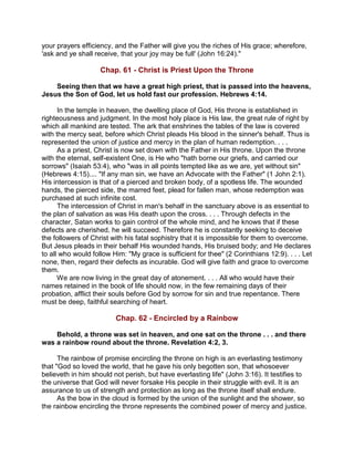 your prayers efficiency, and the Father will give you the riches of His grace; wherefore,
'ask and ye shall receive, that your joy may be full' (John 16:24)."
Chap. 61 - Christ is Priest Upon the Throne
Seeing then that we have a great high priest, that is passed into the heavens,
Jesus the Son of God, let us hold fast our profession. Hebrews 4:14.
In the temple in heaven, the dwelling place of God, His throne is established in
righteousness and judgment. In the most holy place is His law, the great rule of right by
which all mankind are tested. The ark that enshrines the tables of the law is covered
with the mercy seat, before which Christ pleads His blood in the sinner's behalf. Thus is
represented the union of justice and mercy in the plan of human redemption. . . .
As a priest, Christ is now set down with the Father in His throne. Upon the throne
with the eternal, self-existent One, is He who "hath borne our griefs, and carried our
sorrows" (Isaiah 53:4), who "was in all points tempted like as we are, yet without sin"
(Hebrews 4:15).... "If any man sin, we have an Advocate with the Father" (1 John 2:1).
His intercession is that of a pierced and broken body, of a spotless life. The wounded
hands, the pierced side, the marred feet, plead for fallen man, whose redemption was
purchased at such infinite cost.
The intercession of Christ in man's behalf in the sanctuary above is as essential to
the plan of salvation as was His death upon the cross. . . . Through defects in the
character, Satan works to gain control of the whole mind, and he knows that if these
defects are cherished, he will succeed. Therefore he is constantly seeking to deceive
the followers of Christ with his fatal sophistry that it is impossible for them to overcome.
But Jesus pleads in their behalf His wounded hands, His bruised body; and He declares
to all who would follow Him: "My grace is sufficient for thee" (2 Corinthians 12:9). . . . Let
none, then, regard their defects as incurable. God will give faith and grace to overcome
them.
We are now living in the great day of atonement. . . . All who would have their
names retained in the book of life should now, in the few remaining days of their
probation, afflict their souls before God by sorrow for sin and true repentance. There
must be deep, faithful searching of heart.
Chap. 62 - Encircled by a Rainbow
Behold, a throne was set in heaven, and one sat on the throne . . . and there
was a rainbow round about the throne. Revelation 4:2, 3.
The rainbow of promise encircling the throne on high is an everlasting testimony
that "God so loved the world, that he gave his only begotten son, that whosoever
believeth in him should not perish, but have everlasting life" (John 3:16). It testifies to
the universe that God will never forsake His people in their struggle with evil. It is an
assurance to us of strength and protection as long as the throne itself shall endure.
As the bow in the cloud is formed by the union of the sunlight and the shower, so
the rainbow encircling the throne represents the combined power of mercy and justice.
 