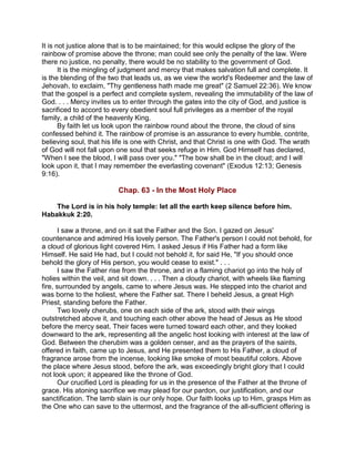 It is not justice alone that is to be maintained; for this would eclipse the glory of the
rainbow of promise above the throne; man could see only the penalty of the law. Were
there no justice, no penalty, there would be no stability to the government of God.
It is the mingling of judgment and mercy that makes salvation full and complete. It
is the blending of the two that leads us, as we view the world's Redeemer and the law of
Jehovah, to exclaim, "Thy gentleness hath made me great" (2 Samuel 22:36). We know
that the gospel is a perfect and complete system, revealing the immutability of the law of
God. . . . Mercy invites us to enter through the gates into the city of God, and justice is
sacrificed to accord to every obedient soul full privileges as a member of the royal
family, a child of the heavenly King.
By faith let us look upon the rainbow round about the throne, the cloud of sins
confessed behind it. The rainbow of promise is an assurance to every humble, contrite,
believing soul, that his life is one with Christ, and that Christ is one with God. The wrath
of God will not fall upon one soul that seeks refuge in Him. God Himself has declared,
"When I see the blood, I will pass over you." "The bow shall be in the cloud; and I will
look upon it, that I may remember the everlasting covenant" (Exodus 12:13; Genesis
9:16).
Chap. 63 - In the Most Holy Place
The Lord is in his holy temple: let all the earth keep silence before him.
Habakkuk 2:20.
I saw a throne, and on it sat the Father and the Son. I gazed on Jesus'
countenance and admired His lovely person. The Father's person I could not behold, for
a cloud of glorious light covered Him. I asked Jesus if His Father had a form like
Himself. He said He had, but I could not behold it, for said He, "If you should once
behold the glory of His person, you would cease to exist." . . .
I saw the Father rise from the throne, and in a flaming chariot go into the holy of
holies within the veil, and sit down. . . . Then a cloudy chariot, with wheels like flaming
fire, surrounded by angels, came to where Jesus was. He stepped into the chariot and
was borne to the holiest, where the Father sat. There I beheld Jesus, a great High
Priest, standing before the Father.
Two lovely cherubs, one on each side of the ark, stood with their wings
outstretched above it, and touching each other above the head of Jesus as He stood
before the mercy seat. Their faces were turned toward each other, and they looked
downward to the ark, representing all the angelic host looking with interest at the law of
God. Between the cherubim was a golden censer, and as the prayers of the saints,
offered in faith, came up to Jesus, and He presented them to His Father, a cloud of
fragrance arose from the incense, looking like smoke of most beautiful colors. Above
the place where Jesus stood, before the ark, was exceedingly bright glory that I could
not look upon; it appeared like the throne of God.
Our crucified Lord is pleading for us in the presence of the Father at the throne of
grace. His atoning sacrifice we may plead for our pardon, our justification, and our
sanctification. The lamb slain is our only hope. Our faith looks up to Him, grasps Him as
the One who can save to the uttermost, and the fragrance of the all-sufficient offering is
 