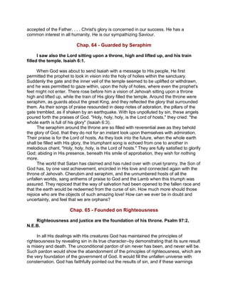 accepted of the Father. . . . Christ's glory is concerned in our success. He has a
common interest in all humanity. He is our sympathizing Saviour.
Chap. 64 - Guarded by Seraphim
I saw also the Lord sitting upon a throne, high and lifted up, and his train
filled the temple. Isaiah 6:1.
When God was about to send Isaiah with a message to His people, He first
permitted the prophet to look in vision into the holy of holies within the sanctuary.
Suddenly the gate and the inner veil of the temple seemed to be uplifted or withdrawn,
and he was permitted to gaze within, upon the holy of holies, where even the prophet's
feet might not enter. There rose before him a vision of Jehovah sitting upon a throne
high and lifted up, while the train of His glory filled the temple. Around the throne were
seraphim, as guards about the great King, and they reflected the glory that surrounded
them. As their songs of praise resounded in deep notes of adoration, the pillars of the
gate trembled, as if shaken by an earthquake. With lips unpolluted by sin, these angels
poured forth the praises of God. "Holy, holy, holy, is the Lord of hosts," they cried: "the
whole earth is full of his glory" (Isaiah 6:3).
The seraphim around the throne are so filled with reverential awe as they behold
the glory of God, that they do not for an instant look upon themselves with admiration.
Their praise is for the Lord of hosts. As they look into the future, when the whole earth
shall be filled with His glory, the triumphant song is echoed from one to another in
melodious chant, "Holy, holy, holy, is the Lord of hosts." They are fully satisfied to glorify
God; abiding in His presence, beneath His smile of approbation, they wish for nothing
more.
The world that Satan has claimed and has ruled over with cruel tyranny, the Son of
God has, by one vast achievement, encircled in His love and connected again with the
throne of Jehovah. Cherubim and seraphim, and the unnumbered hosts of all the
unfallen worlds, sang anthems of praise to God and the Lamb when this triumph was
assured. They rejoiced that the way of salvation had been opened to the fallen race and
that the earth would be redeemed from the curse of sin. How much more should those
rejoice who are the objects of such amazing love! How can we ever be in doubt and
uncertainty, and feel that we are orphans?
Chap. 65 - Founded on Righteousness
Righteousness and justice are the foundation of his throne. Psalm 97:2,
N.E.B.
In all His dealings with His creatures God has maintained the principles of
righteousness by revealing sin in its true character--by demonstrating that its sure result
is misery and death. The unconditional pardon of sin never has been, and never will be.
Such pardon would show the abandonment of the principles of righteousness, which are
the very foundation of the government of God. It would fill the unfallen universe with
consternation. God has faithfully pointed out the results of sin, and if these warnings
 
