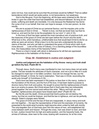 were not true, how could we be sure that His promises would be fulfilled? That so-called
benevolence which would set aside justice, is not benevolence, but weakness.
God is the life-giver. From the beginning, all His laws were ordained to life. But sin
broke in upon the order that God had established, and discord followed. So long as sin
exists, suffering and death are inevitable. It is only because the Redeemer has borne
the curse of sin in our behalf, that man can hope to escape, in his own person, its dire
results.
We are to accept of Christ as our personal Saviour, and He imputes unto us the
righteousness of God in Christ. . . . "Herein is love, not that we loved God, but that he
loved us, and sent his Son to be the propitiation for our sins" (1 John 4:10).
In the love of God has been opened the most marvelous vein of precious truth, and
the treasures of the grace of Christ are laid open before the church and the world....
What love is this, what marvelous, unfathomable love that would lead Christ to die for us
while we were yet sinners. What a loss it is to the soul who understands the strong
claims of the law, and who yet fails to understand the grace of Christ which doth much
more abound. . . . Look at the cross of Calvary. It is a standing pledge of the boundless
love, the measureless mercy of the heavenly Father.
There is a God in Israel, with whom is deliverance for all that are oppressed.
Righteousness is the habitation of His throne.
Chap. 66 - Established in Justice and Judgment
Justice and judgment are the habitation of thy throne: mercy and truth shall
go before thy face. Psalm 89:14.
Through Jesus, God's mercy was manifested to men; but mercy does not set aside
justice. The law reveals the attributes of God's character, and not a jot or tittle of it could
be changed to meet man in his fallen condition. God did not change His law, but He
sacrificed Himself, in Christ, for man's redemption. "God was in Christ, reconciling the
world unto himself" (2 Corinthians 5:19). . . .
God's love has been expressed in His justice no less than in His mercy. Justice is
the foundation of His throne, and the fruit of His love. It had been Satan's purpose to
divorce mercy from truth and justice. He sought to prove that the righteousness of God's
law is an enemy to peace. But Christ shows that in God's plan they are indissolubly
joined together; the one cannot exist without the other. "Mercy and truth are met
together; righteousness and peace have kissed each other" (Psalm 85:10).
By His life and His death, Christ proved that God's justice did not destroy His
mercy, but that sin could be forgiven, and that the law is righteous, and can be perfectly
obeyed. Satan's charges were refuted.
The grace of Christ and the law of God are inseparable. In Jesus mercy and truth
are met together.... He was the representative of God and the exemplar of humanity. He
presented to the world what humanity might become when united by faith with divinity.
The only-begotten Son of God took upon Him the nature of man, and established His
cross between earth and heaven. Through the cross, man was drawn to God, and God
to man. Justice moved from its high and awful position, and the heavenly hosts, the
armies of holiness, drew near to the cross, bowing with reverence; for at the cross
 