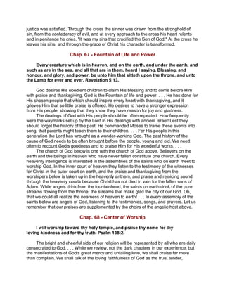 justice was satisfied. Through the cross the sinner was drawn from the stronghold of
sin, from the confederacy of evil, and at every approach to the cross his heart relents
and in penitence he cries, "It was my sins that crucified the Son of God." At the cross he
leaves his sins, and through the grace of Christ his character is transformed.
Chap. 67 - Fountain of Life and Power
Every creature which is in heaven, and on the earth, and under the earth, and
such as are in the sea, and all that are in them, heard I saying, Blessing, and
honour, and glory, and power, be unto him that sitteth upon the throne, and unto
the Lamb for ever and ever. Revelation 5:13.
God desires His obedient children to claim His blessing and to come before Him
with praise and thanksgiving. God is the Fountain of life and power. . . . He has done for
His chosen people that which should inspire every heart with thanksgiving, and it
grieves Him that so little praise is offered. He desires to have a stronger expression
from His people, showing that they know they have reason for joy and gladness.
The dealings of God with His people should be often repeated. How frequently
were the waymarks set up by the Lord in His dealings with ancient Israel! Lest they
should forget the history of the past, He commanded Moses to frame these events into
song, that parents might teach them to their children. . . . For His people in this
generation the Lord has wrought as a wonder-working God. The past history of the
cause of God needs to be often brought before the people, young and old. We need
often to recount God's goodness and to praise Him for His wonderful works. . . .
The church of God below is one with the church of God above. Believers on the
earth and the beings in heaven who have never fallen constitute one church. Every
heavenly intelligence is interested in the assemblies of the saints who on earth meet to
worship God. In the inner court of heaven they listen to the testimony of the witnesses
for Christ in the outer court on earth, and the praise and thanksgiving from the
worshipers below is taken up in the heavenly anthem, and praise and rejoicing sound
through the heavenly courts because Christ has not died in vain for the fallen sons of
Adam. While angels drink from the fountainhead, the saints on earth drink of the pure
streams flowing from the throne, the streams that make glad the city of our God. Oh,
that we could all realize the nearness of heaven to earth! . . . In every assembly of the
saints below are angels of God, listening to the testimonies, songs, and prayers. Let us
remember that our praises are supplemented by the choirs of the angelic host above.
Chap. 68 - Center of Worship
I will worship toward thy holy temple, and praise thy name for thy
loving-kindness and for thy truth. Psalm 138:2.
The bright and cheerful side of our religion will be represented by all who are daily
consecrated to God. . . . While we review, not the dark chapters in our experience, but
the manifestations of God's great mercy and unfailing love, we shall praise far more
than complain. We shall talk of the loving faithfulness of God as the true, tender,
 