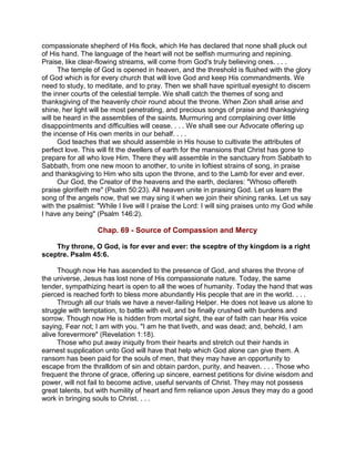 compassionate shepherd of His flock, which He has declared that none shall pluck out
of His hand. The language of the heart will not be selfish murmuring and repining.
Praise, like clear-flowing streams, will come from God's truly believing ones. . . .
The temple of God is opened in heaven, and the threshold is flushed with the glory
of God which is for every church that will love God and keep His commandments. We
need to study, to meditate, and to pray. Then we shall have spiritual eyesight to discern
the inner courts of the celestial temple. We shall catch the themes of song and
thanksgiving of the heavenly choir round about the throne. When Zion shall arise and
shine, her light will be most penetrating, and precious songs of praise and thanksgiving
will be heard in the assemblies of the saints. Murmuring and complaining over little
disappointments and difficulties will cease. . . . We shall see our Advocate offering up
the incense of His own merits in our behalf. . . .
God teaches that we should assemble in His house to cultivate the attributes of
perfect love. This will fit the dwellers of earth for the mansions that Christ has gone to
prepare for all who love Him. There they will assemble in the sanctuary from Sabbath to
Sabbath, from one new moon to another, to unite in loftiest strains of song, in praise
and thanksgiving to Him who sits upon the throne, and to the Lamb for ever and ever.
Our God, the Creator of the heavens and the earth, declares: "Whoso offereth
praise glorifieth me" (Psalm 50:23). All heaven unite in praising God. Let us learn the
song of the angels now, that we may sing it when we join their shining ranks. Let us say
with the psalmist: "While I live will I praise the Lord: I will sing praises unto my God while
I have any being" (Psalm 146:2).
Chap. 69 - Source of Compassion and Mercy
Thy throne, O God, is for ever and ever: the sceptre of thy kingdom is a right
sceptre. Psalm 45:6.
Though now He has ascended to the presence of God, and shares the throne of
the universe, Jesus has lost none of His compassionate nature. Today, the same
tender, sympathizing heart is open to all the woes of humanity. Today the hand that was
pierced is reached forth to bless more abundantly His people that are in the world. . . .
Through all our trials we have a never-failing Helper. He does not leave us alone to
struggle with temptation, to battle with evil, and be finally crushed with burdens and
sorrow. Though now He is hidden from mortal sight, the ear of faith can hear His voice
saying, Fear not; I am with you. "I am he that liveth, and was dead; and, behold, I am
alive forevermore" (Revelation 1:18).
Those who put away iniquity from their hearts and stretch out their hands in
earnest supplication unto God will have that help which God alone can give them. A
ransom has been paid for the souls of men, that they may have an opportunity to
escape from the thralldom of sin and obtain pardon, purity, and heaven. . . . Those who
frequent the throne of grace, offering up sincere, earnest petitions for divine wisdom and
power, will not fail to become active, useful servants of Christ. They may not possess
great talents, but with humility of heart and firm reliance upon Jesus they may do a good
work in bringing souls to Christ. . . .
 