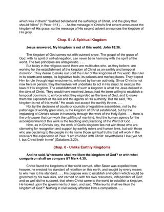 which was in them" "testified beforehand the sufferings of Christ, and the glory that
should follow" (1 Peter 1:11). . . . As the message of Christ's first advent announced the
kingdom of His grace, so the message of His second advent announces the kingdom of
His glory.
Chap. 5 - A Spiritual Kingdom
Jesus answered, My kingdom is not of this world. John 18:36.
The kingdom of God comes not with outward show. The gospel of the grace of
God, with its spirit of self-abnegation, can never be in harmony with the spirit of the
world. The two principles are antagonistic. . . .
But today in the religious world there are multitudes who, as they believe, are
working for the establishment of the kingdom of Christ as an earthly and temporal
dominion. They desire to make our Lord the ruler of the kingdoms of this world, the ruler
in its courts and camps, its legislative halls, its palaces and market places. They expect
Him to rule through legal enactments, enforced by human authority. Since Christ is not
now here in person, they themselves will undertake to act in His stead, to execute the
laws of His kingdom. The establishment of such a kingdom is what the Jews desired in
the days of Christ. They would have received Jesus, had He been willing to establish a
temporal dominion, to enforce what they regarded as the laws of God, and to make
them the expositors of His will and the agents of His authority. But He said, "My
kingdom is not of this world." He would not accept the earthly throne. . . .
Not by the decisions of courts or councils or legislative assemblies, not by the
patronage of worldly great men, is the kingdom of Christ established, but by the
implanting of Christ's nature in humanity through the work of the Holy Spirit. . . . Here is
the only power that can work the uplifting of mankind. And the human agency for the
accomplishment of this work is the teaching and practicing of the Word of God. . . .
Now, as in Christ's day, the work of God's kingdom lies not with those who are
clamoring for recognition and support by earthly rulers and human laws, but with those
who are declaring to the people in His name those spiritual truths that will work in the
receivers the experience of Paul: "I am crucified with Christ: nevertheless I live; yet not
I, but Christ liveth in me" (Galatians 2:20).
Chap. 6 - Unlike Earthly Kingdoms
And he said, Whereunto shall we liken the kingdom of God? or with what
comparison shall we compare it? Mark 4:30.
Christ found the kingdoms of the world corrupt. After Satan was expelled from
heaven, he erected his standard of rebellion on this earth, and sought by every means
to win men to his standard. . . . His purpose was to establish a kingdom which would be
governed by his own laws, and carried on with his own resources, independent of God;
and so well did he succeed, that when Christ came to the world to establish a kingdom,
He looked upon the governments of men, and said, "Whereunto shall we liken the
kingdom of God?" Nothing in civil society afforded Him a comparison. . . .
 