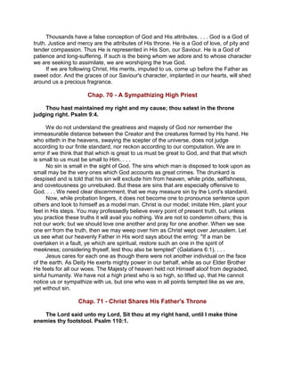 Thousands have a false conception of God and His attributes. . . . God is a God of
truth. Justice and mercy are the attributes of His throne. He is a God of love, of pity and
tender compassion. Thus He is represented in His Son, our Saviour. He is a God of
patience and long-suffering. If such is the being whom we adore and to whose character
we are seeking to assimilate, we are worshiping the true God.
If we are following Christ, His merits, imputed to us, come up before the Father as
sweet odor. And the graces of our Saviour's character, implanted in our hearts, will shed
around us a precious fragrance.
Chap. 70 - A Sympathizing High Priest
Thou hast maintained my right and my cause; thou satest in the throne
judging right. Psalm 9:4.
We do not understand the greatness and majesty of God nor remember the
immeasurable distance between the Creator and the creatures formed by His hand. He
who sitteth in the heavens, swaying the scepter of the universe, does not judge
according to our finite standard, nor reckon according to our computation. We are in
error if we think that that which is great to us must be great to God, and that that which
is small to us must be small to Him. . . .
No sin is small in the sight of God. The sins which man is disposed to look upon as
small may be the very ones which God accounts as great crimes. The drunkard is
despised and is told that his sin will exclude him from heaven, while pride, selfishness,
and covetousness go unrebuked. But these are sins that are especially offensive to
God. . . . We need clear discernment, that we may measure sin by the Lord's standard.
Now, while probation lingers, it does not become one to pronounce sentence upon
others and look to himself as a model man. Christ is our model; imitate Him, plant your
feet in His steps. You may professedly believe every point of present truth, but unless
you practice these truths it will avail you nothing. We are not to condemn others; this is
not our work; but we should love one another and pray for one another. When we see
one err from the truth, then we may weep over him as Christ wept over Jerusalem. Let
us see what our heavenly Father in His word says about the erring: "If a man be
overtaken in a fault, ye which are spiritual, restore such an one in the spirit of
meekness; considering thyself, lest thou also be tempted" (Galatians 6:1). . . .
Jesus cares for each one as though there were not another individual on the face
of the earth. As Deity He exerts mighty power in our behalf, while as our Elder Brother
He feels for all our woes. The Majesty of heaven held not Himself aloof from degraded,
sinful humanity. We have not a high priest who is so high, so lifted up, that He cannot
notice us or sympathize with us, but one who was in all points tempted like as we are,
yet without sin.
Chap. 71 - Christ Shares His Father's Throne
The Lord said unto my Lord, Sit thou at my right hand, until I make thine
enemies thy footstool. Psalm 110:1.
 