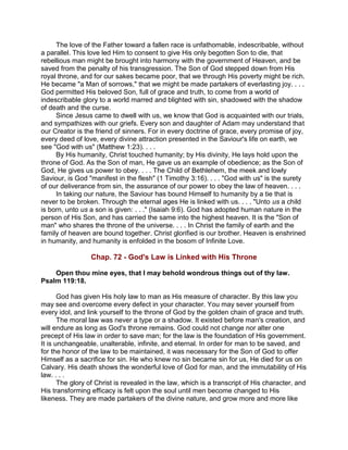 The love of the Father toward a fallen race is unfathomable, indescribable, without
a parallel. This love led Him to consent to give His only begotten Son to die, that
rebellious man might be brought into harmony with the government of Heaven, and be
saved from the penalty of his transgression. The Son of God stepped down from His
royal throne, and for our sakes became poor, that we through His poverty might be rich.
He became "a Man of sorrows," that we might be made partakers of everlasting joy. . . .
God permitted His beloved Son, full of grace and truth, to come from a world of
indescribable glory to a world marred and blighted with sin, shadowed with the shadow
of death and the curse.
Since Jesus came to dwell with us, we know that God is acquainted with our trials,
and sympathizes with our griefs. Every son and daughter of Adam may understand that
our Creator is the friend of sinners. For in every doctrine of grace, every promise of joy,
every deed of love, every divine attraction presented in the Saviour's life on earth, we
see "God with us" (Matthew 1:23). . . .
By His humanity, Christ touched humanity; by His divinity, He lays hold upon the
throne of God. As the Son of man, He gave us an example of obedience; as the Son of
God, He gives us power to obey. . . . The Child of Bethlehem, the meek and lowly
Saviour, is God "manifest in the flesh" (1 Timothy 3:16). . . . "God with us" is the surety
of our deliverance from sin, the assurance of our power to obey the law of heaven. . . .
In taking our nature, the Saviour has bound Himself to humanity by a tie that is
never to be broken. Through the eternal ages He is linked with us. . . . "Unto us a child
is born, unto us a son is given: . . ." (Isaiah 9:6). God has adopted human nature in the
person of His Son, and has carried the same into the highest heaven. It is the "Son of
man" who shares the throne of the universe. . . . In Christ the family of earth and the
family of heaven are bound together. Christ glorified is our brother. Heaven is enshrined
in humanity, and humanity is enfolded in the bosom of Infinite Love.
Chap. 72 - God's Law is Linked with His Throne
Open thou mine eyes, that I may behold wondrous things out of thy law.
Psalm 119:18.
God has given His holy law to man as His measure of character. By this law you
may see and overcome every defect in your character. You may sever yourself from
every idol, and link yourself to the throne of God by the golden chain of grace and truth.
The moral law was never a type or a shadow. It existed before man's creation, and
will endure as long as God's throne remains. God could not change nor alter one
precept of His law in order to save man; for the law is the foundation of His government.
It is unchangeable, unalterable, infinite, and eternal. In order for man to be saved, and
for the honor of the law to be maintained, it was necessary for the Son of God to offer
Himself as a sacrifice for sin. He who knew no sin became sin for us, He died for us on
Calvary. His death shows the wonderful love of God for man, and the immutability of His
law. . . .
The glory of Christ is revealed in the law, which is a transcript of His character, and
His transforming efficacy is felt upon the soul until men become changed to His
likeness. They are made partakers of the divine nature, and grow more and more like
 