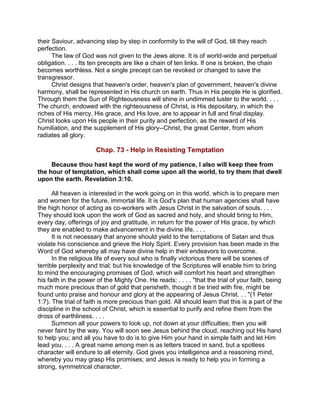 their Saviour, advancing step by step in conformity to the will of God, till they reach
perfection.
The law of God was not given to the Jews alone. It is of world-wide and perpetual
obligation. . . . Its ten precepts are like a chain of ten links. If one is broken, the chain
becomes worthless. Not a single precept can be revoked or changed to save the
transgressor.
Christ designs that heaven's order, heaven's plan of government, heaven's divine
harmony, shall be represented in His church on earth. Thus in His people He is glorified.
Through them the Sun of Righteousness will shine in undimmed luster to the world. . . .
The church, endowed with the righteousness of Christ, is His depositary, in which the
riches of His mercy, His grace, and His love, are to appear in full and final display.
Christ looks upon His people in their purity and perfection, as the reward of His
humiliation, and the supplement of His glory--Christ, the great Center, from whom
radiates all glory.
Chap. 73 - Help in Resisting Temptation
Because thou hast kept the word of my patience, I also will keep thee from
the hour of temptation, which shall come upon all the world, to try them that dwell
upon the earth. Revelation 3:10.
All heaven is interested in the work going on in this world, which is to prepare men
and women for the future, immortal life. It is God's plan that human agencies shall have
the high honor of acting as co-workers with Jesus Christ in the salvation of souls. . . .
They should look upon the work of God as sacred and holy, and should bring to Him,
every day, offerings of joy and gratitude, in return for the power of His grace, by which
they are enabled to make advancement in the divine life. . . .
It is not necessary that anyone should yield to the temptations of Satan and thus
violate his conscience and grieve the Holy Spirit. Every provision has been made in the
Word of God whereby all may have divine help in their endeavors to overcome.
In the religious life of every soul who is finally victorious there will be scenes of
terrible perplexity and trial; but his knowledge of the Scriptures will enable him to bring
to mind the encouraging promises of God, which will comfort his heart and strengthen
his faith in the power of the Mighty One. He reads: . . . . "that the trial of your faith, being
much more precious than of gold that perisheth, though it be tried with fire, might be
found unto praise and honour and glory at the appearing of Jesus Christ. . . "(1 Peter
1:7). The trial of faith is more precious than gold. All should learn that this is a part of the
discipline in the school of Christ, which is essential to purify and refine them from the
dross of earthliness. . . .
Summon all your powers to look up, not down at your difficulties; then you will
never faint by the way. You will soon see Jesus behind the cloud, reaching out His hand
to help you; and all you have to do is to give Him your hand in simple faith and let Him
lead you. . . . A great name among men is as letters traced in sand, but a spotless
character will endure to all eternity. God gives you intelligence and a reasoning mind,
whereby you may grasp His promises; and Jesus is ready to help you in forming a
strong, symmetrical character.
 