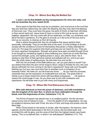 Chap. 74 - Where Sins May Be Blotted Out
I, even I, am he that blotteth out thy transgressions for mine own sake, and
will not remember thy sins. Isaiah 43:25.
Some seem to feel that they must be on probation, and must prove to the Lord that
they are reformed, before they can claim His blessing. But they may claim the blessing
of God even now. They must have His grace, the spirit of Christ, to help their infirmities,
or they cannot resist evil. Jesus loves to have us come to Him just as we are, sinful,
helpless, dependent. We may come with all our weakness, our folly, our sinfulness, and
fall at His feet in penitence. It is His glory to encircle us in the arms of His love and to
bind up our wounds, to cleanse us from all impurity.
Here is where thousands fail; they do not believe that Jesus pardons them
personally, individually. They do not take God at His word. It is the privilege of all who
comply with the conditions to know for themselves that pardon is freely extended for
every sin. Put away the suspicion that God's promises are not meant for you. They are
for every repentant transgressor. Strength and grace have been provided through Christ
to be brought by ministering angels to every believing soul. None are so sinful that they
cannot find strength, purity, and righteousness in Jesus, who died for them. He is
waiting to strip them of their garments stained and polluted with sin, and to put upon
them the white robes of righteousness; He bids them live and not die. . . .
With the rich promises of the Bible before you, can you give place to doubt? Can
you believe that when the poor sinner longs to return, longs to forsake his sins, the Lord
sternly withholds him from coming to His feet in repentance? Away with such thoughts!
Nothing can hurt your own soul more than to entertain such a conception of our
heavenly Father. He hates sin, but He loves the sinner. . . . As you read the promises,
remember they are the expression of unutterable love and pity. The great heart of
Infinite Love is drawn toward the sinner with boundless compassion. . . . He wants to
restore His moral image in man. As you draw near to Him with confession and
repentance, He will draw near to you with mercy and forgiveness.
Chap. 75 - Where We Find Deliverance from Sin
Who hath delivered us from the power of darkness, and hath translated us
into the kingdom of his dear Son: in whom we have redemption through his
blood, even the forgiveness of sins. Colossians 1:13, 14.
The Prince of heaven has placed man in an exalted position. His life has been
valued at the cost of Calvary's cross. . . . From the depths of sin's degradation, we may
be exalted to become heirs with Christ, the sons of God, and kings and priests unto the
Most High. . . .
When Christ bowed on the banks of Jordan, after His baptism, the heavens, were
opened, and the Spirit descended in the form of a dove, like burnished gold, and
encircled Him with its glory; and the voice of God from the highest heaven was heard,
saying, "This is my beloved Son, in whom I am well pleased" (Matthew 3:17). The
 