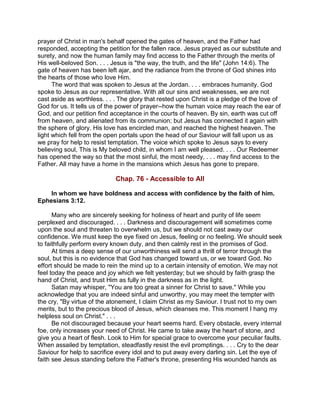 prayer of Christ in man's behalf opened the gates of heaven, and the Father had
responded, accepting the petition for the fallen race. Jesus prayed as our substitute and
surety, and now the human family may find access to the Father through the merits of
His well-beloved Son. . . . Jesus is "the way, the truth, and the life" (John 14:6). The
gate of heaven has been left ajar, and the radiance from the throne of God shines into
the hearts of those who love Him.
The word that was spoken to Jesus at the Jordan. . . . embraces humanity. God
spoke to Jesus as our representative. With all our sins and weaknesses, we are not
cast aside as worthless. . . . The glory that rested upon Christ is a pledge of the love of
God for us. It tells us of the power of prayer--how the human voice may reach the ear of
God, and our petition find acceptance in the courts of heaven. By sin, earth was cut off
from heaven, and alienated from its communion; but Jesus has connected it again with
the sphere of glory. His love has encircled man, and reached the highest heaven. The
light which fell from the open portals upon the head of our Saviour will fall upon us as
we pray for help to resist temptation. The voice which spoke to Jesus says to every
believing soul, This is My beloved child, in whom I am well pleased. . . . Our Redeemer
has opened the way so that the most sinful, the most needy, . . . may find access to the
Father. All may have a home in the mansions which Jesus has gone to prepare.
Chap. 76 - Accessible to All
In whom we have boldness and access with confidence by the faith of him.
Ephesians 3:12.
Many who are sincerely seeking for holiness of heart and purity of life seem
perplexed and discouraged. . . . Darkness and discouragement will sometimes come
upon the soul and threaten to overwhelm us, but we should not cast away our
confidence. We must keep the eye fixed on Jesus, feeling or no feeling. We should seek
to faithfully perform every known duty, and then calmly rest in the promises of God.
At times a deep sense of our unworthiness will send a thrill of terror through the
soul, but this is no evidence that God has changed toward us, or we toward God. No
effort should be made to rein the mind up to a certain intensity of emotion. We may not
feel today the peace and joy which we felt yesterday; but we should by faith grasp the
hand of Christ, and trust Him as fully in the darkness as in the light.
Satan may whisper, "You are too great a sinner for Christ to save." While you
acknowledge that you are indeed sinful and unworthy, you may meet the tempter with
the cry, "By virtue of the atonement, I claim Christ as my Saviour. I trust not to my own
merits, but to the precious blood of Jesus, which cleanses me. This moment I hang my
helpless soul on Christ." . . .
Be not discouraged because your heart seems hard. Every obstacle, every internal
foe, only increases your need of Christ. He came to take away the heart of stone, and
give you a heart of flesh. Look to Him for special grace to overcome your peculiar faults.
When assailed by temptation, steadfastly resist the evil promptings. . . . Cry to the dear
Saviour for help to sacrifice every idol and to put away every darling sin. Let the eye of
faith see Jesus standing before the Father's throne, presenting His wounded hands as
 