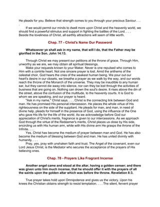 He pleads for you. Believe that strength comes to you through your precious Saviour. . .
.
If we would permit our minds to dwell more upon Christ and the heavenly world, we
should find a powerful stimulus and support in fighting the battles of the Lord. . . .
Beside the loveliness of Christ, all earthly attractions will seem of little worth.
Chap. 77 - Christ's Name Our Password
Whatsoever ye shall ask in my name, that will I do, that the Father may be
glorified in the Son. John 14:13.
Through Christ we may present our petitions at the throne of grace. Through Him,
unworthy as we are, we may obtain all spiritual blessings.
Make your requests known to your Maker. Never is one repulsed who comes to
Him with a contrite heart. Not one sincere prayer is lost. Amid the anthems of the
celestial choir, God hears the cries of the weakest human being. We pour out our
heart's desire in our closets, we breathe a prayer as we walk by the way, and our words
reach the throne of the Monarch of the universe. They may be inaudible to any human
ear, but they cannot die away into silence, nor can they be lost through the activities of
business that are going on. Nothing can drown the soul's desire. It rises above the din of
the street, above the confusion of the multitude, to the heavenly courts. It is God to
whom we are speaking, and our prayer is heard.
"Ask in my name," Christ says. . . . Christ is the connecting link between God and
man. He has promised His personal intercession. He places the whole virtue of His
righteousness on the side of the suppliant. He pleads for man, and man, in need of
divine help, pleads for himself in the presence of God, using the influence of the One
who gave His life for the life of the world. As we acknowledge before God our
appreciation of Christ's merits, fragrance is given to our intercessions. As we approach
God through the virtue of the Redeemer's merits, Christ places us close by His side,
encircling us with His human arm, while with His divine arm He grasps the throne of the
Infinite. . . .
Yes, Christ has become the medium of prayer between man and God. He has also
become the medium of blessing between God and man. He has united divinity with
humanity. . . .
Pray, yes, pray with unshaken faith and trust. The Angel of the covenant, even our
Lord Jesus Christ, is the Mediator who secures the acceptance of the prayers of His
believing ones.
Chap. 78 - Prayers Like Fragrant Incense
Another angel came and stood at the altar, having a golden censer; and there
was given unto him much incense, that he should offer it with the prayers of all
the saints upon the golden altar which was before the throne. Revelation 8:3.
True prayer takes hold upon Omnipotence and gives us the victory. Upon his
knees the Christian obtains strength to resist temptation. . . . The silent, fervent prayer
 