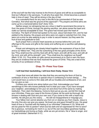 of the soul will rise like holy incense to the throne of grace and will be as acceptable to
God as if offered in the sanctuary. To all who thus seek Him, Christ becomes a present
help in time of need. They will be strong in the day of trial.
It is a wonderful favor for any man in this life to be commended of God as was
Cornelius. And what was the ground of this approval?--"Thy prayers and thine alms are
come up for a memorial before God" (Acts 10:4).
Neither prayer nor almsgiving has any virtue in itself to recommend the sinner to
God; the grace of Christ, through His atoning sacrifice, can alone renew the heart and
make our service acceptable to God. This grace had moved upon the heart of
Cornelius. The Spirit of Christ had spoken to his soul; Jesus had drawn him, and he had
yielded to the drawing. His prayers and alms were not urged or extorted from him; they
were not a price he was seeking to pay in order to secure heaven; but they were the
fruit of love and gratitude to God.
Such prayer from a sincere heart ascends as incense before the Lord; and
offerings to His cause and gifts to the needy and suffering are a sacrifice well pleasing
to Him. . . .
Prayer and almsgiving are closely linked together--the expression of love to God
and to our fellow men. They are the outworking of the two great principles of the divine
law,"Thou shalt love the Lord thy God with all thy heart, and with all thy soul, and with all
thy mind, and with all thy strength"; and, "Thou shalt love thy neighbour as thyself"
(Mark 12:30, 31). Thus while our gifts cannot recommend us to God or earn His favor,
they are an evidence that we have received the grace of Christ. They are a test of the
sincerity of our profession of love.
Chap. 79 - Press Your Case
I will heal their backsliding, I will love them freely. Hosea 14:4.
I hope that none will obtain the idea that they are earning the favor of God by
confession of sins or that there is special virtue in confessing to human beings. . . . The
Lord would have us come to Him daily with all our troubles and confessions of sin, and
He can give us rest. . . .
Confess your secret sins alone before your God. Acknowledge your heart
wanderings to Him who knows perfectly how to treat your case. If you have wronged
your neighbor, acknowledge to him your sin and show fruit of the same by making
restitution. Then claim the blessing. Come to God just as you are, and let Him heal all
your infirmities. Press your case to the throne of grace; let the work be thorough. Be
sincere in dealing with God and your own soul. If you come to Him with a heart truly
contrite, He will give you the victory. . . . He will not misapprehend or misjudge you.
Your fellow men cannot absolve you from sin or cleanse you from iniquity. Jesus is
the only One who can give you peace. He loved you and gave Himself for you. His great
heart of love is "touched with the feeling of our infirmities" (Hebrews 4:15). What sins
are too great for Him to pardon? what soul too dark and sin-oppressed for Him to save?
He is gracious, not looking for merit in us, but of His own boundless goodness healing
our backslidings and loving us freely, while we are yet sinners. He is "slow to anger, and
of great kindness" (Nehemiah 9:17).
 