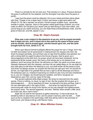 There is a remedy for the sin-sick soul. That remedy is in Jesus. Precious Saviour!
His grace is sufficient for the weakest; and the strongest must also have His grace or
perish.
I saw how this grace could be obtained. Go to your closet and there alone plead
with God. "Create in me a clean heart, O God; and renew a right spirit within me"
(Psalm 51:10). Be in earnest, be sincere. Fervent prayer availeth much. Jacob-like,
wrestle in prayer. Agonize. Jesus in the garden sweat great drops of blood; you must
make an effort. Do not leave your closet until you feel strong in God; then watch, and
just as long as you watch and pray, you can keep these evil besetments under, and the
grace of God can, and will, appear in you.
Chap. 80 - Elijah's Example
Elias was a man subject to like passions as we are, and he prayed earnestly
that it might not rain: and it rained not on the earth by the space of three years
and six months. And he prayed again, and the heaven gave rain, and the earth
brought forth her fruit. James 5:17, 18.
When upon Mount Carmel he [Elijah] offered the prayer for rain (1 Kings 18:41-45),
his faith was tested, but he persevered in making known his request unto God. Six
times he prayed earnestly, and yet there was no sign that his petition was granted, but
with a strong faith he urged his plea to the throne of grace. Had he given up in
discouragement at the sixth time, his prayer would not have been answered, but he
persevered till the answer came. We have a God whose ear is not closed to our
petitions; and if we prove His Word, He will honor our faith. He wants us to have all our
interests interwoven with His interests, and then He can safely bless us; for we shall not
then take glory to self when the blessing is ours, but shall render all the praise to God.
God does not always answer our prayers the first time we call upon Him; for should He
do this, we might take it for granted that we had a right to all the blessings and favors
He bestowed upon us. Instead of searching our hearts to see if any evil was entertained
by us, any sin indulged, we should become careless, and fail to recognize our
dependence upon Him, and our need of His help.
The servant watched while Elijah prayed. Six times he returned from the watch,
saying, There is nothing, no cloud, no sign of rain. But the prophet did not give up in
discouragement . . . . As he searched his heart, he seemed to be less and less, both in
his own estimation and in the sight of God. . . . And when he reached the point of
renouncing self, while he clung to the Saviour as his only strength and righteousness,
the answer came. The servant appeared, and said, "Behold, there ariseth a little cloud
out of the sea, like a man's hand."
Elijah did not wait for the heavens to gather blackness. In that small cloud, he
beheld by faith an abundance of rain; and he acted in harmony with his faith. . . . Faith
such as this is needed in the world today--faith that will lay hold on the promises of
God's word, and refuse to let go until Heaven hears.
Chap. 81 - When Affliction Comes
 