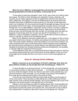 When he was in affliction, he besought the Lord his God, and humbled
himself greatly before the God of his fathers. 2 Chronicles 33:12.
"In the world ye shall have tribulation" (John 16:33), says Christ; but in Me ye shall
have peace. The trials to which Christians are subjected in sorrow, adversity, and
reproach are the means appointed of God to separate the chaff from the wheat. Our
pride, selfishness, evil passions, and love of worldly pleasure must all be overcome;
therefore God sends us afflictions to test and prove us, and show us that these evils
exist in our characters. We must overcome through His strength and grace, that we may
be partakers of the divine nature, having escaped the corruption that is in the world
through lust. "For our light affliction," says Paul, "which is but for a moment, worketh for
us a far more exceeding and eternal weight of glory; while we look not at the things
which are seen, but at the things which are not seen: for the things which are seen are
temporal; but the things which are not seen are eternal" (2 Corinthians 4:17, 18).
Afflictions, crosses, temptations, adversity, and our varied trials are God's workmen to
refine us, sanctify us, and fit us for the heavenly garner.
Many of your afflictions have been visited upon you, in the wisdom of God, to bring
you closer to the throne of grace. He softens and subdues His children by sorrows and
trials. This world is God's workshop, where He fashions us for the courts of heaven. He
uses the planing knife upon our quivering hearts until the roughness and irregularities
are removed and we are fitted for our proper places in the heavenly building. Through
tribulation and distress the Christian becomes purified and strengthened, and develops
a character after the model that Christ has given.
Let the afflictions which pain us so grievously become instructive lessons, teaching
us to press forward toward the mark of the prize of our high calling in Christ. Let us be
encouraged by the thought that the Lord is soon to come. Let this hope gladden our
hearts.
Chap. 82 - Sharing Christ's Suffering
Rejoice, inasmuch as ye are partakers of Christ's sufferings; that, when his
glory shall be revealed, ye may be glad also with exceeding joy. 1 Peter 4:13.
To have strength we must have exercise. To have strong faith, we must be placed
in circumstances where our faith will be exercised. . . . It is through much tribulation that
we are to enter the kingdom of God. Our Saviour was tried in every possible way, and
yet He triumphed in God continually. It is our privilege to be strong in the strength of
God under all circumstances and to glory in the cross of Christ.
In this life we must meet fiery trials and make costly sacrifices, but the peace of
Christ is the reward. There has been so little self-denial, so little suffering for Christ's
sake, that the cross is almost entirely forgotten. We must be partakers with Christ of His
sufferings if we would sit down in triumph with Him on His throne.
Heaven is very near those who suffer for righteousness' sake. Christ identifies His
interests with the interests of His faithful people; He suffers in the person of His saints,
and whoever touches His chosen ones touches Him. The power that is near to deliver
from physical harm or distress is also near to save from the greater evil, making it
 