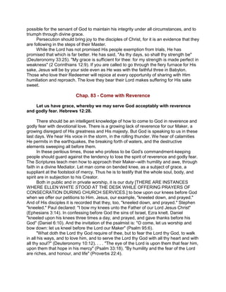 possible for the servant of God to maintain his integrity under all circumstances, and to
triumph through divine grace.
Persecution should bring joy to the disciples of Christ, for it is an evidence that they
are following in the steps of their Master.
While the Lord has not promised His people exemption from trials, He has
promised that which is far better. He has said, "As thy days, so shall thy strength be"
(Deuteronomy 33:25). "My grace is sufficient for thee: for my strength is made perfect in
weakness" (2 Corinthians 12:9). If you are called to go through the fiery furnace for His
sake, Jesus will be by your side even as He was with the faithful three in Babylon.
Those who love their Redeemer will rejoice at every opportunity of sharing with Him
humiliation and reproach. The love they bear their Lord makes suffering for His sake
sweet.
Chap. 83 - Come with Reverence
Let us have grace, whereby we may serve God acceptably with reverence
and godly fear. Hebrews 12:28.
There should be an intelligent knowledge of how to come to God in reverence and
godly fear with devotional love. There is a growing lack of reverence for our Maker, a
growing disregard of His greatness and His majesty. But God is speaking to us in these
last days. We hear His voice in the storm, in the rolling thunder. We hear of calamities
He permits in the earthquakes, the breaking forth of waters, and the destructive
elements sweeping all before them.
In these perilous times, those who profess to be God's commandment-keeping
people should guard against the tendency to lose the spirit of reverence and godly fear.
The Scriptures teach men how to approach their Maker--with humility and awe, through
faith in a divine Mediator. Let man come on bended knee, as a subject of grace, a
suppliant at the footstool of mercy. Thus he is to testify that the whole soul, body, and
spirit are in subjection to his Creator.
Both in public and in private worship, it is our duty [THERE ARE INSTANCES
WHERE ELLEN WHITE STOOD AT THE DESK WHILE OFFERING PRAYERS OF
CONSECRATION DURING CHURCH SERVICES.] to bow upon our knees before God
when we offer our petitions to Him. Jesus, our example, "kneeled down, and prayed."
And of His disciples it is recorded that they, too, "kneeled down, and prayed." Stephen
"kneeled." Paul declared: "I bow my knees unto the Father of our Lord Jesus Christ"
(Ephesians 3:14). In confessing before God the sins of Israel, Ezra knelt. Daniel
"kneeled upon his knees three times a day, and prayed, and gave thanks before his
God" (Daniel 6:10). And the invitation of the psalmist is: "O come, let us worship and
bow down: let us kneel before the Lord our Maker" (Psalm 95:6).
"What doth the Lord thy God require of thee, but to fear the Lord thy God, to walk
in all his ways, and to love him, and to serve the Lord thy God with all thy heart and with
all thy soul?" (Deuteronomy 10:12). . . . "The eye of the Lord is upon them that fear him,
upon them that hope in his mercy" (Psalm 33:18). "By humility and the fear of the Lord
are riches, and honour, and life" (Proverbs 22:4).
 