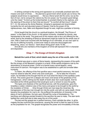 In striking contrast to the wrong and oppression so universally practised were the
mission and work of Christ. . . . He planned a government which would use no force; His
subjects would know no oppression. . . . Not as a fierce tyrant did He come, but as the
Son of man; not to conquer the nations by His iron power, but "to preach good tidings
unto the meek;" "to bind up the brokenhearted, to proclaim liberty to the captives, and
the opening of the prison to them that are bound;" "to comfort all that mourn" (Isaiah
61:1, 2). He came as the divine Restorer, bringing to oppressed and downtrodden
humanity the rich and abundant grace of Heaven, that by the power of His
righteousness, man, fallen and degraded though he was, might be a partaker of divinity.
. . .
Christ taught that His church is a spiritual kingdom. He Himself, "the Prince of
peace," is the head of His church. In His person humanity, inhabited by divinity, was
represented to the world. The great end of His mission was to be a sin-offering for the
world, that by the shedding of blood an atonement might be made for the whole race of
men. With a heart ever touched with the feelings of our infirmities, an ear ever open to
the cry of suffering humanity, a hand ever ready to save the discouraged and
despairing, Jesus, our Saviour, "went about doing good" (Acts 10:38). . . .
And all who are members of the kingdom of Christ will represent Him in character
and disposition.
Chap. 7 - The Ensign of Christ's Kingdom
Behold the Lamb of God, which taketh away the sin of the world. John 1:29.
To Daniel was given a vision of fierce beasts, representing the powers of the earth.
But the ensign of the Messiah's kingdom is a lamb. While earthly kingdoms rule by the
ascendancy of physical power, Christ is to banish every carnal weapon, every
instrument of coercion. His kingdom was to be established to uplift and ennoble fallen
humanity.
To Adam, the offering of the first sacrifice was a most painful ceremony. His hand
must be raised to take life, which only God could give. . . . As he slew the innocent
victim, he trembled at the thought that his sin must shed the blood of the spotless Lamb
of God. This scene gave him a deeper and more vivid sense of the greatness of his
transgression, which nothing but the death of God's dear Son could expiate. And he
marveled at the infinite goodness that would give such a ransom to save the guilty.
The types and shadows of the sacrificial service, with the prophecies, gave the
Israelites a veiled, indistinct view of the mercy and grace to be brought to the world by
the revelation of Christ. . . . Only through Christ can man keep the moral law. By
transgression of this law man brought sin into the world, and with sin came death. Christ
became the propitiation for man's sin. He proffered His perfection of character in the
place of man's sinfulness. He took upon Himself the curse of disobedience. The
sacrifices and offerings pointed forward to the sacrifice He was to make. The slain lamb
typified the Lamb that was to take away the sin of the world. . . .
The law and the gospel are in perfect harmony. Each upholds the other. In all its
majesty the law confronts the conscience, causing the sinner to feel his need of Christ
as the propitiation for sin. The gospel recognizes the power and immutability of the law.
 