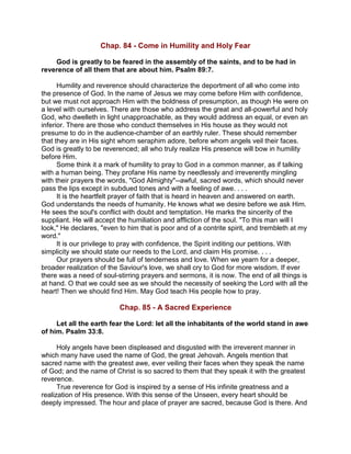 Chap. 84 - Come in Humility and Holy Fear
God is greatly to be feared in the assembly of the saints, and to be had in
reverence of all them that are about him. Psalm 89:7.
Humility and reverence should characterize the deportment of all who come into
the presence of God. In the name of Jesus we may come before Him with confidence,
but we must not approach Him with the boldness of presumption, as though He were on
a level with ourselves. There are those who address the great and all-powerful and holy
God, who dwelleth in light unapproachable, as they would address an equal, or even an
inferior. There are those who conduct themselves in His house as they would not
presume to do in the audience-chamber of an earthly ruler. These should remember
that they are in His sight whom seraphim adore, before whom angels veil their faces.
God is greatly to be reverenced; all who truly realize His presence will bow in humility
before Him.
Some think it a mark of humility to pray to God in a common manner, as if talking
with a human being. They profane His name by needlessly and irreverently mingling
with their prayers the words, "God Almighty"--awful, sacred words, which should never
pass the lips except in subdued tones and with a feeling of awe. . . .
It is the heartfelt prayer of faith that is heard in heaven and answered on earth.
God understands the needs of humanity. He knows what we desire before we ask Him.
He sees the soul's conflict with doubt and temptation. He marks the sincerity of the
suppliant. He will accept the humiliation and affliction of the soul. "To this man will I
look," He declares, "even to him that is poor and of a contrite spirit, and trembleth at my
word."
It is our privilege to pray with confidence, the Spirit inditing our petitions. With
simplicity we should state our needs to the Lord, and claim His promise. . . .
Our prayers should be full of tenderness and love. When we yearn for a deeper,
broader realization of the Saviour's love, we shall cry to God for more wisdom. If ever
there was a need of soul-stirring prayers and sermons, it is now. The end of all things is
at hand. O that we could see as we should the necessity of seeking the Lord with all the
heart! Then we should find Him. May God teach His people how to pray.
Chap. 85 - A Sacred Experience
Let all the earth fear the Lord: let all the inhabitants of the world stand in awe
of him. Psalm 33:8.
Holy angels have been displeased and disgusted with the irreverent manner in
which many have used the name of God, the great Jehovah. Angels mention that
sacred name with the greatest awe, ever veiling their faces when they speak the name
of God; and the name of Christ is so sacred to them that they speak it with the greatest
reverence.
True reverence for God is inspired by a sense of His infinite greatness and a
realization of His presence. With this sense of the Unseen, every heart should be
deeply impressed. The hour and place of prayer are sacred, because God is there. And
 