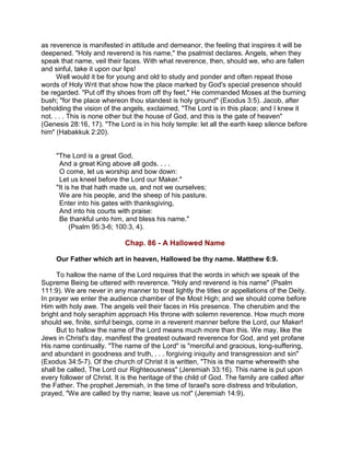 as reverence is manifested in attitude and demeanor, the feeling that inspires it will be
deepened. "Holy and reverend is his name," the psalmist declares. Angels, when they
speak that name, veil their faces. With what reverence, then, should we, who are fallen
and sinful, take it upon our lips!
Well would it be for young and old to study and ponder and often repeat those
words of Holy Writ that show how the place marked by God's special presence should
be regarded. "Put off thy shoes from off thy feet," He commanded Moses at the burning
bush; "for the place whereon thou standest is holy ground" (Exodus 3:5). Jacob, after
beholding the vision of the angels, exclaimed, "The Lord is in this place; and I knew it
not. . . . This is none other but the house of God, and this is the gate of heaven"
(Genesis 28:16, 17). "The Lord is in his holy temple: let all the earth keep silence before
him" (Habakkuk 2:20).
"The Lord is a great God,
And a great King above all gods. . . .
O come, let us worship and bow down:
Let us kneel before the Lord our Maker."
"It is he that hath made us, and not we ourselves;
We are his people, and the sheep of his pasture.
Enter into his gates with thanksgiving,
And into his courts with praise:
Be thankful unto him, and bless his name."
(Psalm 95:3-6; 100:3, 4).
Chap. 86 - A Hallowed Name
Our Father which art in heaven, Hallowed be thy name. Matthew 6:9.
To hallow the name of the Lord requires that the words in which we speak of the
Supreme Being be uttered with reverence. "Holy and reverend is his name" (Psalm
111:9). We are never in any manner to treat lightly the titles or appellations of the Deity.
In prayer we enter the audience chamber of the Most High; and we should come before
Him with holy awe. The angels veil their faces in His presence. The cherubim and the
bright and holy seraphim approach His throne with solemn reverence. How much more
should we, finite, sinful beings, come in a reverent manner before the Lord, our Maker!
But to hallow the name of the Lord means much more than this. We may, like the
Jews in Christ's day, manifest the greatest outward reverence for God, and yet profane
His name continually. "The name of the Lord" is "merciful and gracious, long-suffering,
and abundant in goodness and truth, . . . forgiving iniquity and transgression and sin"
(Exodus 34:5-7). Of the church of Christ it is written, "This is the name wherewith she
shall be called, The Lord our Righteousness" (Jeremiah 33:16). This name is put upon
every follower of Christ. It is the heritage of the child of God. The family are called after
the Father. The prophet Jeremiah, in the time of Israel's sore distress and tribulation,
prayed, "We are called by thy name; leave us not" (Jeremiah 14:9).
 