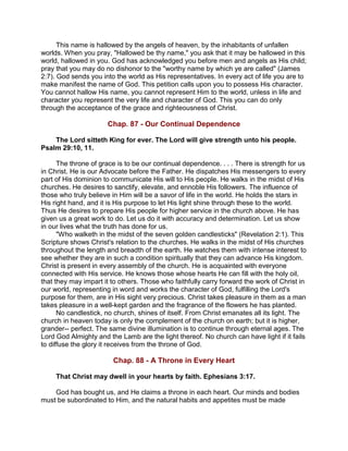 This name is hallowed by the angels of heaven, by the inhabitants of unfallen
worlds. When you pray, "Hallowed be thy name," you ask that it may be hallowed in this
world, hallowed in you. God has acknowledged you before men and angels as His child;
pray that you may do no dishonor to the "worthy name by which ye are called" (James
2:7). God sends you into the world as His representatives. In every act of life you are to
make manifest the name of God. This petition calls upon you to possess His character.
You cannot hallow His name, you cannot represent Him to the world, unless in life and
character you represent the very life and character of God. This you can do only
through the acceptance of the grace and righteousness of Christ.
Chap. 87 - Our Continual Dependence
The Lord sitteth King for ever. The Lord will give strength unto his people.
Psalm 29:10, 11.
The throne of grace is to be our continual dependence. . . . There is strength for us
in Christ. He is our Advocate before the Father. He dispatches His messengers to every
part of His dominion to communicate His will to His people. He walks in the midst of His
churches. He desires to sanctify, elevate, and ennoble His followers. The influence of
those who truly believe in Him will be a savor of life in the world. He holds the stars in
His right hand, and it is His purpose to let His light shine through these to the world.
Thus He desires to prepare His people for higher service in the church above. He has
given us a great work to do. Let us do it with accuracy and determination. Let us show
in our lives what the truth has done for us.
"Who walketh in the midst of the seven golden candlesticks" (Revelation 2:1). This
Scripture shows Christ's relation to the churches. He walks in the midst of His churches
throughout the length and breadth of the earth. He watches them with intense interest to
see whether they are in such a condition spiritually that they can advance His kingdom.
Christ is present in every assembly of the church. He is acquainted with everyone
connected with His service. He knows those whose hearts He can fill with the holy oil,
that they may impart it to others. Those who faithfully carry forward the work of Christ in
our world, representing in word and works the character of God, fulfilling the Lord's
purpose for them, are in His sight very precious. Christ takes pleasure in them as a man
takes pleasure in a well-kept garden and the fragrance of the flowers he has planted.
No candlestick, no church, shines of itself. From Christ emanates all its light. The
church in heaven today is only the complement of the church on earth; but it is higher,
grander-- perfect. The same divine illumination is to continue through eternal ages. The
Lord God Almighty and the Lamb are the light thereof. No church can have light if it fails
to diffuse the glory it receives from the throne of God.
Chap. 88 - A Throne in Every Heart
That Christ may dwell in your hearts by faith. Ephesians 3:17.
God has bought us, and He claims a throne in each heart. Our minds and bodies
must be subordinated to Him, and the natural habits and appetites must be made
 
