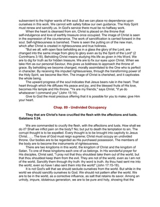 subservient to the higher wants of the soul. But we can place no dependence upon
ourselves in this work. We cannot with safety follow our own guidance. The Holy Spirit
must renew and sanctify us. In God's service there must be no halfway work.
When the heart is cleansed from sin, Christ is placed on the throne that
self-indulgence and love of earthly treasure once occupied. The image of Christ is seen
in the expression of the countenance. The work of sanctification is carried forward in the
soul. Self-righteousness is banished. There is seen the putting on of the new man,
which after Christ is created in righteousness and true holiness.
"But we all, with open face beholding as in a glass the glory of the Lord, are
changed into the same image from glory to glory even as by the Spirit of the Lord" (2
Corinthians 3:18). Beholding Christ means studying His life as given in His Word. We
are to dig for truth as for hidden treasure. We are to fix our eyes upon Christ. When we
take Him as our personal Saviour, this gives us boldness to approach the throne of
grace. By beholding we become changed, morally assimilated to the One who is perfect
in character. By receiving His imputed righteousness, through the transforming power of
the Holy Spirit, we become like Him. The image of Christ is cherished, and it captivates
the whole being.
The upward progress of the soul indicates that Jesus bears rule in the heart. That
heart through which He diffuses His peace and joy, and the blessed fruits of His love,
becomes His temple and His throne. "Ye are my friends," says Christ, "if ye do
whatsoever I command you" (John 15:14).
Give to God the most precious offering that it is possible for you to make; give Him
your heart.
Chap. 89 - Undivided Occupancy
They that are Christ's have crucified the flesh with the affections and lusts.
Galatians 5:24.
We are commanded to crucify the flesh, with the affections and lusts. How shall we
do it? Shall we inflict pain on the body? No; but put to death the temptation to sin. The
corrupt thought is to be expelled. Every thought is to be brought into captivity to Jesus
Christ. . . . The love of God must reign supreme; Christ must occupy an undivided
throne. Our bodies are to be regarded as His purchased possession. The members of
the body are to become the instruments of righteousness.
There are two kingdoms in this world, the kingdom of Christ and the kingdom of
Satan. To one of these kingdoms each one of us belongs. In His wonderful prayer for
His disciples, Christ said, "I pray not that thou shouldest take them out of the world, but
that thou shouldest keep them from the evil. They are not of the world, even as I am not
of the world. Sanctify them through thy truth: thy word is truth. As thou hast sent me into
the world, even so have I also sent them into the world" (John 17:15-18).
It is not God's will that we should seclude ourselves from the world. But while in the
world we should sanctify ourselves to God. We should not pattern after the world. We
are to be in the world, as a corrective influence, as salt that retains its savor. Among an
unholy, impure, idolatrous generation, we are to be pure and holy, showing that the
 