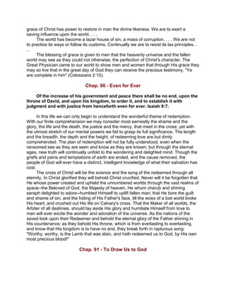 grace of Christ has power to restore in man the divine likeness. We are to exert a
saving influence upon the world. . . .
The world has become a lazar house of sin, a mass of corruption. . . . We are not
to practice its ways or follow its customs. Continually we are to resist its lax principles. .
. .
The blessing of grace is given to men that the heavenly universe and the fallen
world may see as they could not otherwise, the perfection of Christ's character. The
Great Physician came to our world to show men and women that through His grace they
may so live that in the great day of God they can receive the precious testimony, "Ye
are complete in him" (Colossians 2:10).
Chap. 90 - Even for Ever
Of the increase of his government and peace there shall be no end, upon the
throne of David, and upon his kingdom, to order it, and to establish it with
judgment and with justice from henceforth even for ever. Isaiah 9:7.
In this life we can only begin to understand the wonderful theme of redemption.
With our finite comprehension we may consider most earnestly the shame and the
glory, the life and the death, the justice and the mercy, that meet in the cross; yet with
the utmost stretch of our mental powers we fail to grasp its full significance. The length
and the breadth, the depth and the height, of redeeming love are but dimly
comprehended. The plan of redemption will not be fully understood, even when the
ransomed see as they are seen and know as they are known; but through the eternal
ages, new truth will continually unfold to the wondering and delighted mind. Though the
griefs and pains and temptations of earth are ended, and the cause removed, the
people of God will ever have a distinct, intelligent knowledge of what their salvation has
cost.
The cross of Christ will be the science and the song of the redeemed through all
eternity. In Christ glorified they will behold Christ crucified. Never will it be forgotten that
He whose power created and upheld the unnumbered worlds through the vast realms of
space--the Beloved of God, the Majesty of heaven, He whom cherub and shining
seraph delighted to adore--humbled Himself to uplift fallen man; that He bore the guilt
and shame of sin, and the hiding of His Father's face, till the woes of a lost world broke
His heart, and crushed out His life on Calvary's cross. That the Maker of all worlds, the
Arbiter of all destinies, should lay aside His glory and humiliate Himself from love to
man will ever excite the wonder and adoration of the universe. As the nations of the
saved look upon their Redeemer and behold the eternal glory of the Father shining in
His countenance; as they behold His throne, which is from everlasting to everlasting,
and know that His kingdom is to have no end, they break forth in rapturous song:
"Worthy, worthy, is the Lamb that was slain, and hath redeemed us to God, by His own
most precious blood!"
Chap. 91 - To Draw Us to God
 