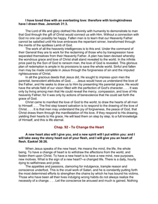 I have loved thee with an everlasting love: therefore with lovingkindness
have I drawn thee. Jeremiah 31:3.
The Lord of life and glory clothed His divinity with humanity to demonstrate to man
that God through the gift of Christ would connect us with Him. Without a connection with
God no one can possibly be happy. Fallen man is to learn that our Heavenly Father
cannot be satisfied until His love embraces the repentant sinner, transformed through
the merits of the spotless Lamb of God.
The work of all the heavenly intelligences is to this end. Under the command of
their General they are to work for the reclaiming of those who by transgression have
separated themselves from their Heavenly Father. A plan has been devised whereby
the wondrous grace and love of Christ shall stand revealed to the world. In the infinite
price paid by the Son of God to ransom man, the love of God is revealed. This glorious
plan of redemption is ample in its provisions to save the whole world. Sinful and fallen
man may be made complete in Jesus through the forgiveness of sin and the imputed
righteousness of Christ.
In all the gracious deeds that Jesus did, He sought to impress upon men the
parental, benevolent attributes of God. . . . Jesus would have us understand the love of
the Father, and He seeks to draw us to Him by presenting His parental grace. He would
have the whole field of our vision filled with the perfection of God's character. . . . It was
only by living among men that He could reveal the mercy, compassion, and love of His
heavenly Father; for it was only by actions of benevolence that He could set forth the
grace of God.
Christ came to manifest the love of God to the world, to draw the hearts of all men
to Himself. . . . The first step toward salvation is to respond to the drawing of the love of
Christ. . . . It is that men may understand the joy of forgiveness, the peace of God, that
Christ draws them through the manifestation of His love. If they respond to His drawing,
yielding their hearts to His grace, He will lead them on step by step, to a full knowledge
of Himself, and this is life eternal.
Chap. 92 - To Change the Heart
A new heart also will I give you, and a new spirit will I put within you: and I
will take away the stony heart out of your flesh, and I will give you an heart of
flesh. Ezekiel 36:26.
When Jesus speaks of the new heart, He means the mind, the life, the whole
being. To have a change of heart is to withdraw the affections from the world, and
fasten them upon Christ. To have a new heart is to have a new mind, new purposes,
new motives. What is the sign of a new heart?--a changed life. There is a daily, hourly
dying to selfishness and pride.
The appetites and passions, clamoring for indulgence, trample reason and
conscience underfoot. This is the cruel work of Satan, and he is constantly putting forth
the most determined efforts to strengthen the chains by which he has bound his victims.
Those who have been all their lives indulging wrong habits do not always realize the
necessity of a change. . . . Let the conscience be aroused and much is gained. Nothing
 