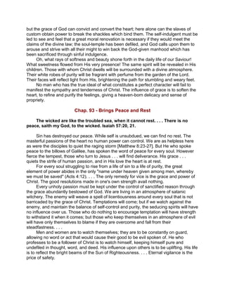 but the grace of God can convict and convert the heart; here alone can the slaves of
custom obtain power to break the shackles which bind them. The self-indulgent must be
led to see and feel that a great moral renovation is necessary if they would meet the
claims of the divine law; the soul-temple has been defiled, and God calls upon them to
arouse and strive with all their might to win back the God-given manhood which has
been sacrificed through sinful indulgence.
Oh, what rays of softness and beauty shone forth in the daily life of our Saviour!
What sweetness flowed from His very presence! The same spirit will be revealed in His
children. Those with whom Christ dwells will be surrounded with a divine atmosphere.
Their white robes of purity will be fragrant with perfume from the garden of the Lord.
Their faces will reflect light from His, brightening the path for stumbling and weary feet.
No man who has the true ideal of what constitutes a perfect character will fail to
manifest the sympathy and tenderness of Christ. The influence of grace is to soften the
heart, to refine and purify the feelings, giving a heaven-born delicacy and sense of
propriety.
Chap. 93 - Brings Peace and Rest
The wicked are like the troubled sea, when it cannot rest. . . . There is no
peace, saith my God, to the wicked. Isaiah 57:20, 21.
Sin has destroyed our peace. While self is unsubdued, we can find no rest. The
masterful passions of the heart no human power can control. We are as helpless here
as were the disciples to quiet the raging storm [Matthew 8:23-27]. But He who spoke
peace to the billows of Galilee, has spoken the word of peace for every soul. However
fierce the tempest, those who turn to Jesus . . . will find deliverance. His grace . . .
quiets the strife of human passion, and in His love the heart is at rest.
For every soul struggling to rise from a life of sin to a life of purity, the great
element of power abides in the only "name under heaven given among men, whereby
we must be saved" (Acts 4:12). . . . The only remedy for vice is the grace and power of
Christ. The good resolutions made in one's own strength avail nothing.
Every unholy passion must be kept under the control of sanctified reason through
the grace abundantly bestowed of God. We are living in an atmosphere of satanic
witchery. The enemy will weave a spell of licentiousness around every soul that is not
barricaded by the grace of Christ. Temptations will come; but if we watch against the
enemy, and maintain the balance of self-control and purity, the seducing spirits will have
no influence over us. Those who do nothing to encourage temptation will have strength
to withstand it when it comes; but those who keep themselves in an atmosphere of evil
will have only themselves to blame if they are overcome and fall from their
steadfastness. . . .
Men and women are to watch themselves; they are to be constantly on guard,
allowing no word or act that would cause their good to be evil spoken of. He who
professes to be a follower of Christ is to watch himself, keeping himself pure and
undefiled in thought, word, and deed. His influence upon others is to be uplifting. His life
is to reflect the bright beams of the Sun of Righteousness. . . . Eternal vigilance is the
price of safety.
 