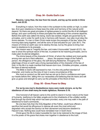 Chap. 94 - Exalts God's Law
Receive, I pray thee, the law from his mouth, and lay up his words in thine
heart. Job 22:22.
Everything in nature, from the mote in the sunbeam to the worlds on high, is under
law. And upon obedience to these laws the order and harmony of the natural world
depend. So there are great principles of righteousness to control the life of all intelligent
beings, and upon conformity to these principles the well-being of the universe depends.
Before this earth was called into being, God's law existed. Angels are governed by its
principles, and in order for earth to be in harmony with heaven, man also must obey the
divine statutes. To man in Eden Christ made known the precepts of the law "when the
morning stars sang together, and all the sons of God shouted for joy" (Job 38:7). The
mission of Christ on earth was not to destroy the law, but by His grace to bring man
back to obedience to its precepts. . . .
His mission was to "magnify the law, and make it honourable" (Isaiah 42:21). He
was to show the spiritual nature of the law, to present its far-reaching principles, and to
make plain its eternal obligation.
The divine beauty of the character of Christ, of whom the noblest and most gentle
among men are but a faint reflection; . . . Jesus, the express image of the Father's
person, the effulgence of His glory; the self-denying Redeemer, throughout His
pilgrimage of love on earth was a living representative of the character of the law of
God. In His life it is made manifest that heaven-born love, Christlike principles, underlie
the laws of eternal rectitude.
The Bible is God's will expressed to man. It is the only perfect standard of
character, and marks out the duty of man in every circumstance of life.
We must so conduct our life work that we can go to God in confidence and open
our hearts before Him, telling Him our necessities and believing that He hears and will
give us grace and strength to carry out the principles of the Word of God.
Chap. 95 - Gives Power to Obey
For as by one man's disobedience many were made sinners, so by the
obedience of one shall many be made righteous. Romans 5:19.
One honored of all heaven came to this world to stand in human nature at the head
of humanity, testifying to the fallen angels and to the inhabitants of the unfallen worlds
that through the divine help which has been provided, every one may walk in the path of
obedience to God's commands. . . .
No one less holy than the Only Begotten of the Father, could have offered a
sacrifice that would be efficacious to cleanse all--even the most sinful and
degraded--who accept the Saviour as their atonement and become obedient to
Heaven's law. Nothing less could have reinstated man in God's favor.
Christ gave His life to make it possible for man to be restored to the image of God.
It is the power of His grace that draws men together in obedience to the truth.
 