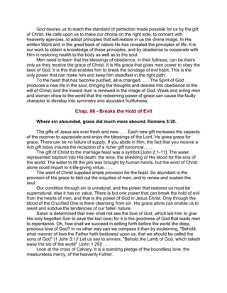 God desires us to reach the standard of perfection made possible for us by the gift
of Christ. He calls upon us to make our choice on the right side, to connect with
heavenly agencies, to adopt principles that will restore in us the divine image. In His
written Word and in the great book of nature He has revealed the principles of life. It is
our work to obtain a knowledge of these principles, and by obedience to cooperate with
Him in restoring health to the body as well as to the soul.
Men need to learn that the blessings of obedience, in their fullness, can be theirs
only as they receive the grace of Christ. It is His grace that gives men power to obey the
laws of God. It is this that enables him to break the bondage of evil habit. This is the
only power that can make him and keep him steadfast in the right path.
To the heart that has become purified, all is changed. . . . The Spirit of God
produces a new life in the soul, bringing the thoughts and desires into obedience to the
will of Christ; and the inward man is renewed in the image of God. Weak and erring men
and women show to the world that the redeeming power of grace can cause the faulty
character to develop into symmetry and abundant fruitfulness.
Chap. 96 - Breaks the Hold of Evil
Where sin abounded, grace did much more abound. Romans 5:20.
The gifts of Jesus are ever fresh and new. . . . Each new gift increases the capacity
of the receiver to appreciate and enjoy the blessings of the Lord. He gives grace for
grace. There can be no failure of supply. If you abide in Him, the fact that you receive a
rich gift today insures the reception of a richer gift tomorrow. . . .
The gift of Christ to the marriage feast was a symbol [John 2:1-11]. The water
represented baptism into His death; the wine, the shedding of His blood for the sins of
the world. The water to fill the jars was brought by human hands, but the word of Christ
alone could impart to it life-giving virtue. . . .
The word of Christ supplied ample provision for the feast. So abundant is the
provision of His grace to blot out the iniquities of men, and to renew and sustain the
soul.
Our condition through sin is unnatural, and the power that restores us must be
supernatural, else it has no value. There is but one power that can break the hold of evil
from the hearts of men, and that is the power of God in Jesus Christ. Only through the
blood of the Crucified One is there cleansing from sin. His grace alone can enable us to
resist and subdue the tendencies of our fallen nature.
Satan is determined that men shall not see the love of God, which led Him to give
His only-begotten Son to save the lost race; for it is the goodness of God that leads men
to repentance. Oh, how shall we succeed in setting forth before the world the deep,
precious love of God? In no other way can we compass it than by exclaiming, "Behold,
what manner of love the Father hath bestowed upon us, that we should be called the
sons of God" (1 John 3:1)! Let us say to sinners, "Behold the Lamb of God, which taketh
away the sin of the world" (John 1:29)! . . .
Look at the cross of Calvary. It is a standing pledge of the boundless love, the
measureless mercy, of the heavenly Father.
 