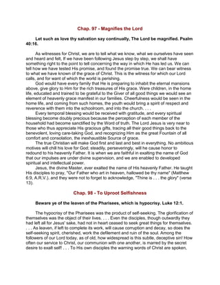 Chap. 97 - Magnifies the Lord
Let such as love thy salvation say continually, The Lord be magnified. Psalm
40:16.
As witnesses for Christ, we are to tell what we know, what we ourselves have seen
and heard and felt, If we have been following Jesus step by step, we shall have
something right to the point to tell concerning the way in which He has led us. We can
tell how we have tested His promise, and found the promise true. We can bear witness
to what we have known of the grace of Christ. This is the witness for which our Lord
calls, and for want of which the world is perishing.
God would have every family that He is preparing to inhabit the eternal mansions
above, give glory to Him for the rich treasures of His grace. Were children, in the home
life, educated and trained to be grateful to the Giver of all good things we would see an
element of heavenly grace manifest in our families. Cheerfulness would be seen in the
home life, and coming from such homes, the youth would bring a spirit of respect and
reverence with them into the schoolroom, and into the church. . . .
Every temporal blessing would be received with gratitude, and every spiritual
blessing become doubly precious because the perception of each member of the
household had become sanctified by the Word of truth. The Lord Jesus is very near to
those who thus appreciate His gracious gifts, tracing all their good things back to the
benevolent, loving care-taking God, and recognizing Him as the great Fountain of all
comfort and consolation, the inexhaustible Source of grace.
The true Christian will make God first and last and best in everything. No ambitious
motives will chill his love for God; steadily, perseveringly, will he cause honor to
redound to his heavenly Father. It is when we are faithful in exalting the name of God
that our impulses are under divine supervision, and we are enabled to developed
spiritual and intellectual power.
Jesus, the divine Master, ever exalted the name of His heavenly Father. He taught
His disciples to pray, "Our Father who art in heaven, hallowed be thy name" (Matthew
6:9, A.R.V.). and they were not to forget to acknowledge, "Thine is . . . the glory" (verse
13).
Chap. 98 - To Uproot Selfishness
Beware ye of the leaven of the Pharisees, which is hypocrisy. Luke 12:1.
The hypocrisy of the Pharisees was the product of self-seeking. The glorification of
themselves was the object of their lives. . . . Even the disciples, though outwardly they
had left all for Jesus' sake, had not in heart ceased to seek great things for themselves.
. . . As leaven, if left to complete its work, will cause corruption and decay, so does the
self-seeking spirit, cherished, work the defilement and ruin of the soul. Among the
followers of our Lord today, as of old, how widespread is this subtle, deceptive sin! How
often our service to Christ, our communion with one another, is marred by the secret
desire to exalt self! . . . To His own disciples the warning words of Christ are spoken,
 