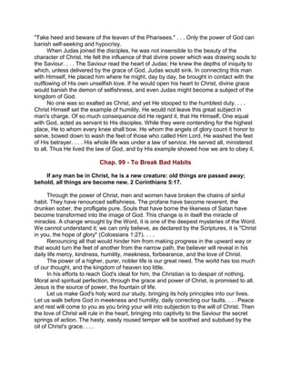 "Take heed and beware of the leaven of the Pharisees." . . . Only the power of God can
banish self-seeking and hypocrisy.
When Judas joined the disciples, he was not insensible to the beauty of the
character of Christ. He felt the influence of that divine power which was drawing souls to
the Saviour. . . . The Saviour read the heart of Judas; He knew the depths of iniquity to
which, unless delivered by the grace of God, Judas would sink. In connecting this man
with Himself, He placed him where he might, day by day, be brought in contact with the
outflowing of His own unselfish love. If he would open his heart to Christ, divine grace
would banish the demon of selfishness, and even Judas might become a subject of the
kingdom of God.
No one was so exalted as Christ, and yet He stooped to the humblest duty. . . .
Christ Himself set the example of humility. He would not leave this great subject in
man's charge. Of so much consequence did He regard it, that He Himself, One equal
with God, acted as servant to His disciples. While they were contending for the highest
place, He to whom every knee shall bow, He whom the angels of glory count it honor to
serve, bowed down to wash the feet of those who called Him Lord. He washed the feet
of His betrayer. . . . His whole life was under a law of service. He served all, ministered
to all. Thus He lived the law of God, and by His example showed how we are to obey it.
Chap. 99 - To Break Bad Habits
If any man be in Christ, he is a new creature: old things are passed away;
behold, all things are become new. 2 Corinthians 5:17.
Through the power of Christ, men and women have broken the chains of sinful
habit. They have renounced selfishness. The profane have become reverent, the
drunken sober, the profligate pure. Souls that have borne the likeness of Satan have
become transformed into the image of God. This change is in itself the miracle of
miracles. A change wrought by the Word, it is one of the deepest mysteries of the Word.
We cannot understand it; we can only believe, as declared by the Scriptures, it is "Christ
in you, the hope of glory" (Colossians 1:27). . . .
Renouncing all that would hinder him from making progress in the upward way or
that would turn the feet of another from the narrow path, the believer will reveal in his
daily life mercy, kindness, humility, meekness, forbearance, and the love of Christ.
The power of a higher, purer, nobler life is our great need. The world has too much
of our thought, and the kingdom of heaven too little.
In his efforts to reach God's ideal for him, the Christian is to despair of nothing.
Moral and spiritual perfection, through the grace and power of Christ, is promised to all.
Jesus is the source of power, the fountain of life.
Let us make God's holy word our study, bringing its holy principles into our lives.
Let us walk before God in meekness and humility, daily correcting our faults. . . . Peace
and rest will come to you as you bring your will into subjection to the will of Christ. Then
the love of Christ will rule in the heart, bringing into captivity to the Saviour the secret
springs of action. The hasty, easily roused temper will be soothed and subdued by the
oil of Christ's grace. . . .
 