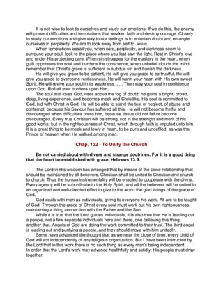 It is not wise to look to ourselves and study our emotions. If we do this, the enemy
will present difficulties and temptations that weaken faith and destroy courage. Closely
to study our emotions and give way to our feelings is to entertain doubt and entangle
ourselves in perplexity. We are to look away from self to Jesus.
When temptations assail you, when care, perplexity, and darkness seem to
surround your soul, look to the place where you last saw the light. Rest in Christ's love
and under His protecting care. When sin struggles for the mastery in the heart, when
guilt oppresses the soul and burdens the conscience, when unbelief clouds the mind,
remember that Christ's grace is sufficient to subdue sin and banish the darkness.
He will give you grace to be patient, He will give you grace to be trustful, He will
give you grace to overcome restlessness, He will warm your heart with His own sweet
Spirit, He will revive your soul in its weakness. . . . Then stay your soul in confidence
upon God. Roll all your burdens upon Him.
The soul that loves God, rises above the fog of doubt; he gains a bright, broad,
deep, living experience, and becomes meek and Christlike. His soul is committed to
God, hid with Christ in God. He will be able to stand the test of neglect, of abuse and
contempt, because his Saviour has suffered all this. He will not become fretful and
discouraged when difficulties press him, because Jesus did not fail or become
discouraged. Every true Christian will be strong, not in the strength and merit of his
good works, but in the righteousness of Christ, which through faith is imputed unto him.
It is a great thing to be meek and lowly in heart, to be pure and undefiled, as was the
Prince of heaven when He walked among men.
Chap. 102 - To Unify the Church
Be not carried about with divers and strange doctrines. For it is a good thing
that the heart be established with grace. Hebrews 13:9.
The Lord in His wisdom has arranged that by means of the close relationship that
should be maintained by all believers, Christian shall be united to Christian and church
to church. Thus the human instrumentality will be enabled to cooperate with the divine.
Every agency will be subordinate to the Holy Spirit, and all the believers will be united in
an organized and well-directed effort to give to the world the glad tidings of the grace of
God.
God deals with men as individuals, giving to everyone his work. All are to be taught
of God. Through the grace of Christ every soul must work out his own righteousness,
maintaining a living connection with the Father and the Son. . . .
While it is true that the Lord guides individuals, it is also true that He is leading out
a people, not a few separate individuals here and there, one believing this thing,
another that. Angels of God are doing the work committed to their trust. The third angel
is leading out and purifying a people, and they should move with him unitedly. . . .
Some have advanced the thought that as we near the close of time, every child of
God will act independently of any religious organization. But I have been instructed by
the Lord that in this work there is no such thing as every man's being independent. . . .
In order that the Lord's work may advance healthfully and solidly, His people must draw
together.
 