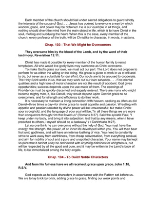 Each member of the church should feel under sacred obligations to guard strictly
the interests of the cause of God. . . . Jesus has opened to everyone a way by which
wisdom, grace, and power may be obtained. He is our example in all things, and
nothing should divert the mind from the main object in life, which is to have Christ in the
soul, melting and subduing the heart. When this is the case, every member of the
church, every professor of the truth, will be Christlike in character, in words, in actions.
Chap. 103 - That We Might be Overcomers
They overcame him by the blood of the Lamb, and by the word of their
testimony. Revelation 12:11.
Christ has made it possible for every member of the human family to resist
temptation. All who would live godly lives may overcome as Christ overcame.
To make God's grace our own, we must act our part. The Lord does not propose to
perform for us either the willing or the doing. His grace is given to work in us to will and
to do, but never as a substitute for our effort. Our souls are to be aroused to cooperate.
The Holy Spirit works in us, that we may work out our own salvation. . . . Fine mental
qualities and a high tone of moral character are not the result of accident. God gives
opportunities; success depends upon the use made of them. The openings of
Providence must be quickly discerned and eagerly entered. There are many who might
become mighty men, if, like Daniel, they would depend upon God for grace to be
overcomers, and for strength and efficiency to do their work.
It is necessary to maintain a living connection with heaven, seeking as often as did
Daniel--three times a day--for divine grace to resist appetite and passion. Wrestling with
appetite and passion unaided by divine power will be unsuccessful; but make Christ
your stronghold, and the language of your soul will be, "In all these things we are more
than conquerors through him that loved us" (Romans 8:37). Said the apostle Paul, "I
keep under my body, and bring it into subjection: lest that by any means, when I have
preached to others, I myself should be a castaway" (1 Corinthians 9:27).
Let no one think he can overcome without the help of God. You must have the
energy, the strength, the power, of an inner life developed within you. You will then bear
fruit unto godliness, and will have an intense loathing of vice. You need to constantly
strive to work away from earthliness, from cheap conversation, from everything sensual,
and aim for nobility of soul and a pure and unspotted character. Your name may be kept
so pure that it cannot justly be connected with anything dishonest or unrighteous, but
will be respected by all the good and pure, and it may be written in the Lamb's book of
life, to be immortalized among the holy angels.
Chap. 104 - To Build Noble Characters
And from his fulness have we all received, grace upon grace. John 1:16,
R.S.V.
God expects us to build characters in accordance with the Pattern set before us.
We are to lay brick by brick, adding grace to grace, finding our weak points and
 